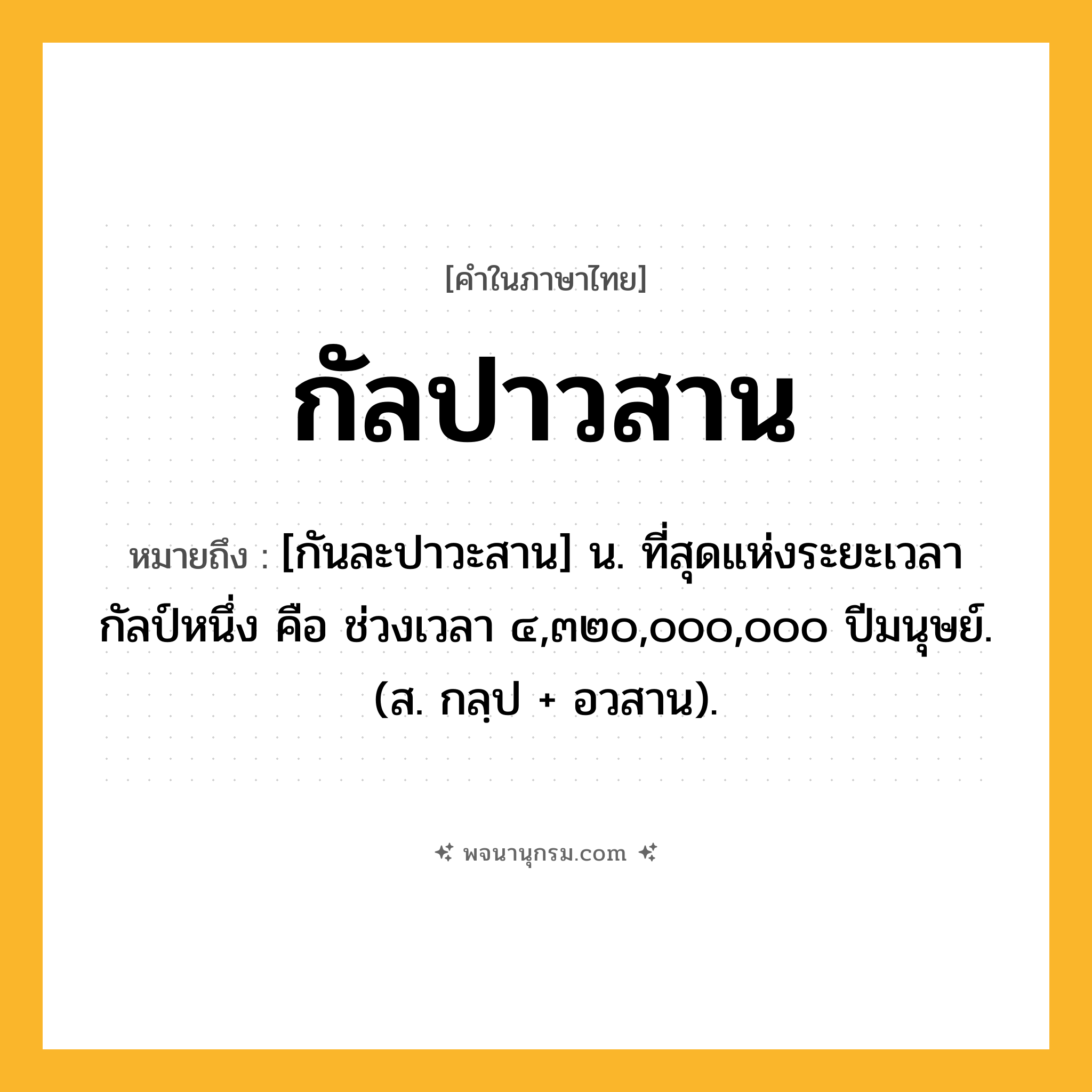 กัลปาวสาน ความหมาย หมายถึงอะไร?, คำในภาษาไทย กัลปาวสาน หมายถึง [กันละปาวะสาน] น. ที่สุดแห่งระยะเวลากัลป์หนึ่ง คือ ช่วงเวลา ๔,๓๒๐,๐๐๐,๐๐๐ ปีมนุษย์. (ส. กลฺป + อวสาน).