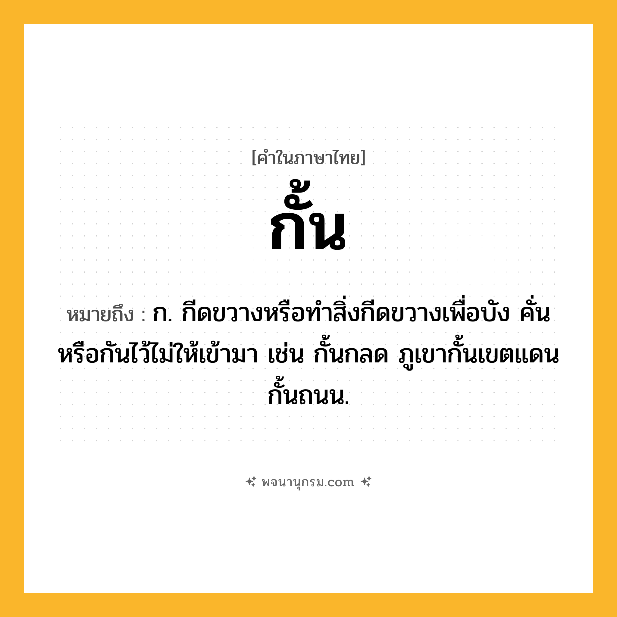 กั้น ความหมาย หมายถึงอะไร?, คำในภาษาไทย กั้น หมายถึง ก. กีดขวางหรือทําสิ่งกีดขวางเพื่อบัง คั่น หรือกันไว้ไม่ให้เข้ามา เช่น กั้นกลด ภูเขากั้นเขตแดน กั้นถนน.