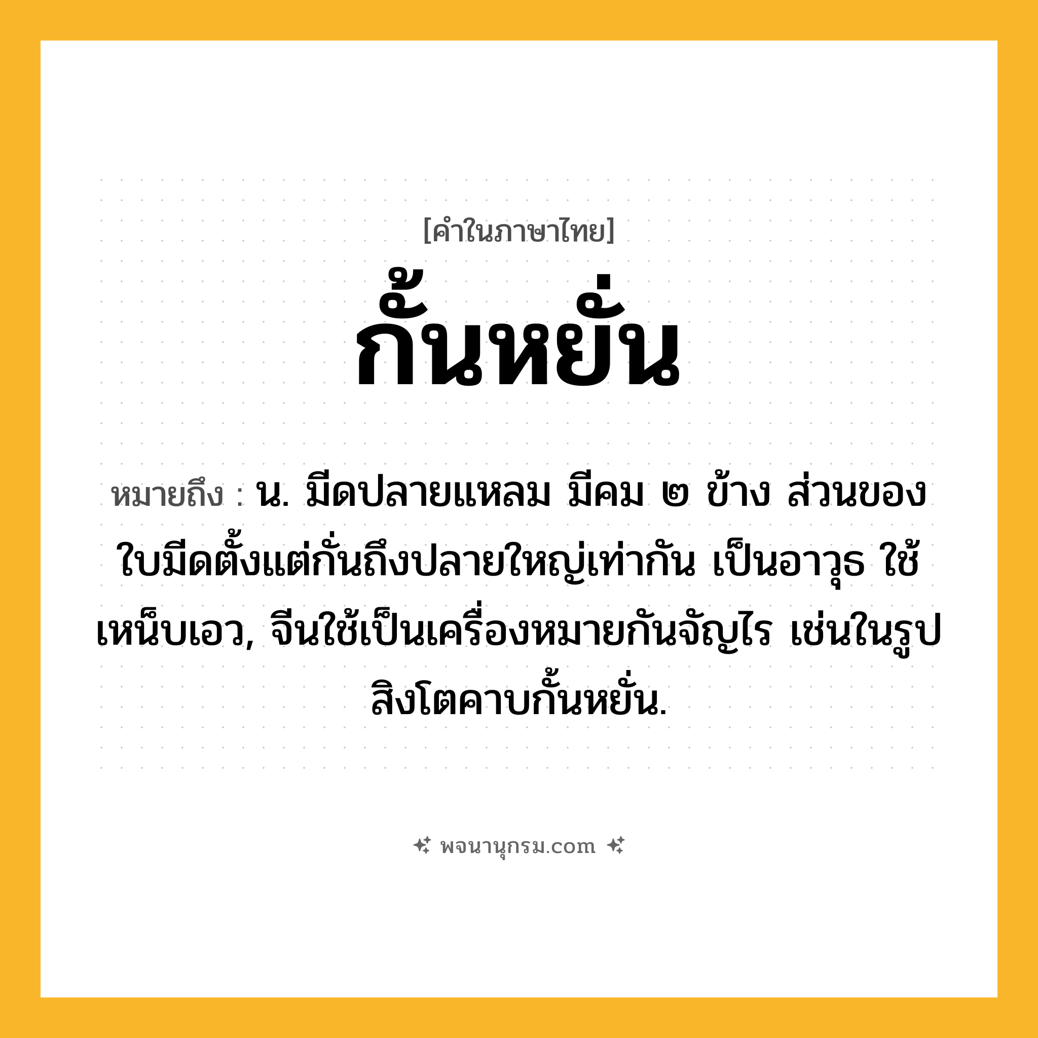 กั้นหยั่น ความหมาย หมายถึงอะไร?, คำในภาษาไทย กั้นหยั่น หมายถึง น. มีดปลายแหลม มีคม ๒ ข้าง ส่วนของใบมีดตั้งแต่กั่นถึงปลายใหญ่เท่ากัน เป็นอาวุธ ใช้เหน็บเอว, จีนใช้เป็นเครื่องหมายกันจัญไร เช่นในรูปสิงโตคาบกั้นหยั่น.