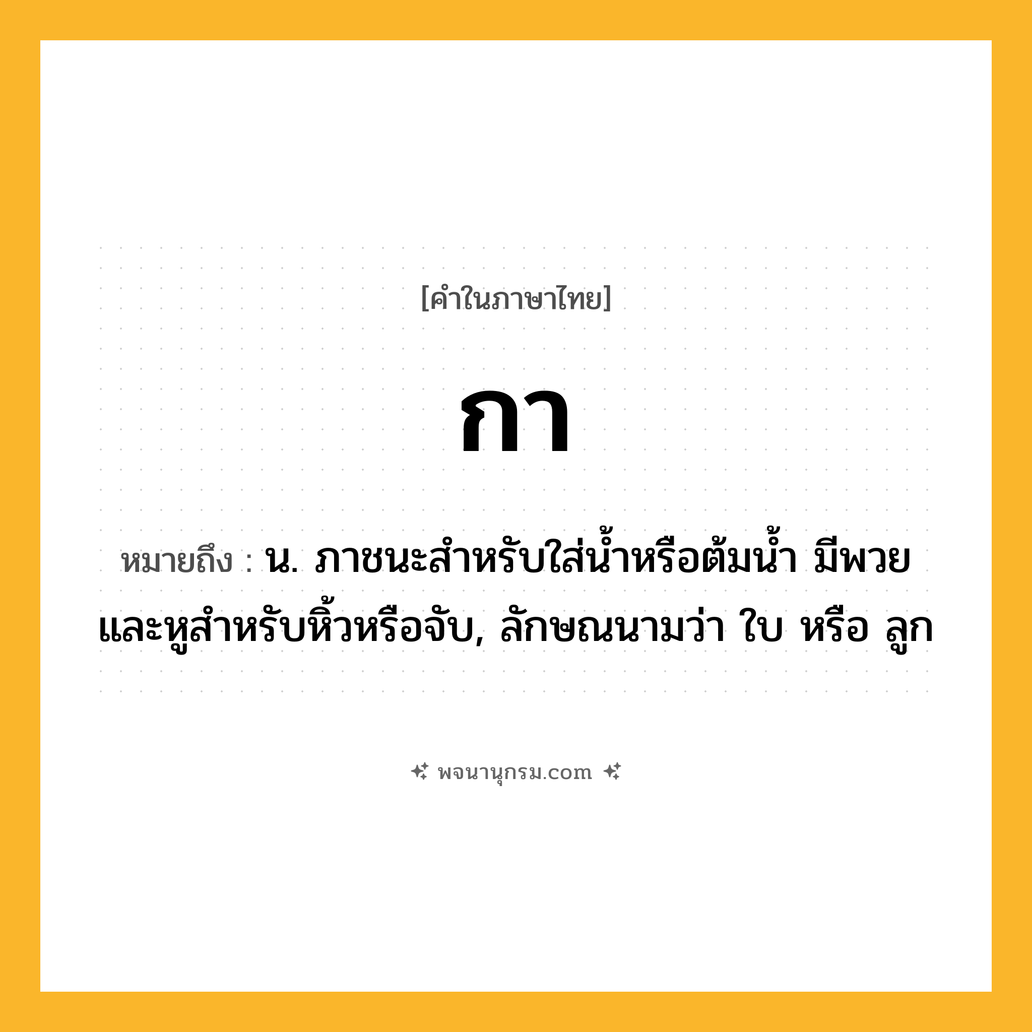 กา ความหมาย หมายถึงอะไร?, คำในภาษาไทย กา หมายถึง น. ภาชนะสําหรับใส่นํ้าหรือต้มนํ้า มีพวยและหูสําหรับหิ้วหรือจับ, ลักษณนามว่า ใบ หรือ ลูก
