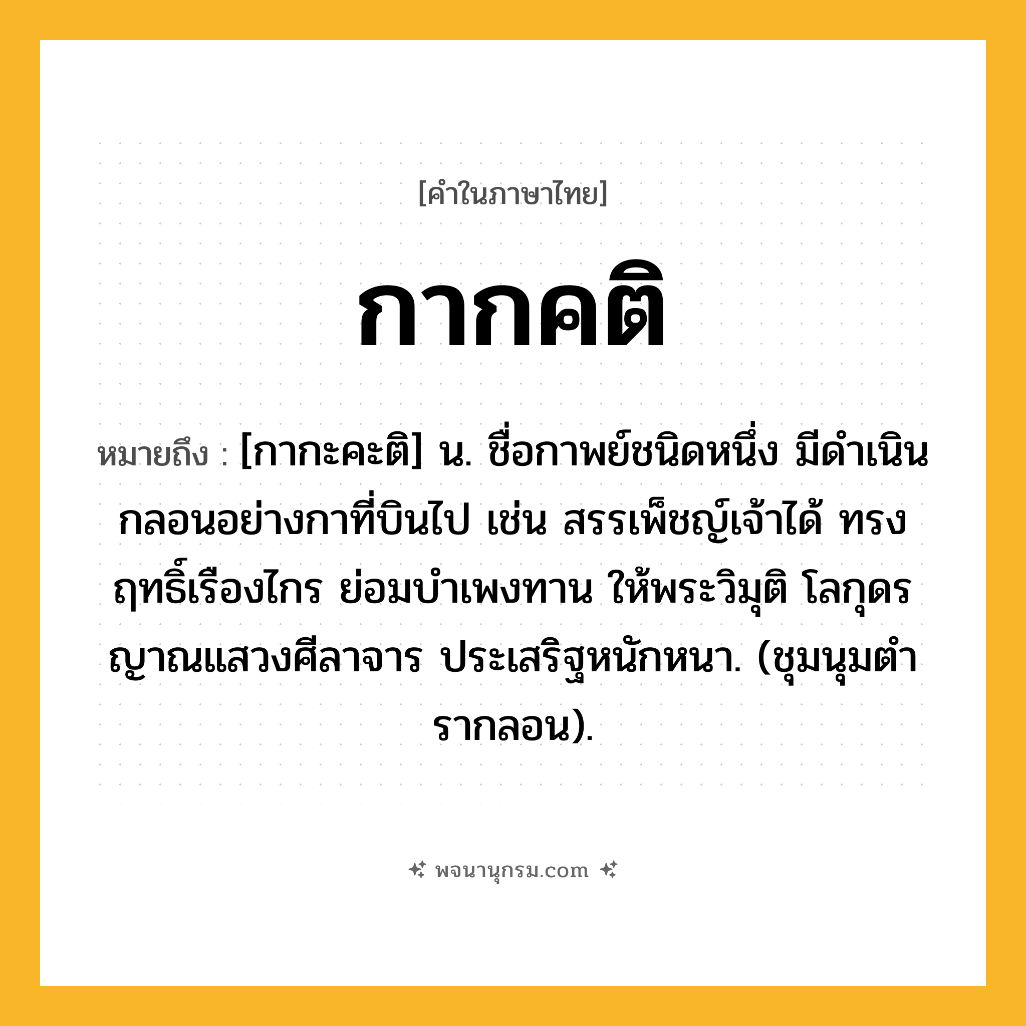 กากคติ ความหมาย หมายถึงอะไร?, คำในภาษาไทย กากคติ หมายถึง [กากะคะติ] น. ชื่อกาพย์ชนิดหนึ่ง มีดําเนินกลอนอย่างกาที่บินไป เช่น สรรเพ็ชญ์เจ้าได้ ทรงฤทธิ์เรืองไกร ย่อมบำเพงทาน ให้พระวิมุติ โลกุดรญาณแสวงศีลาจาร ประเสริฐหนักหนา. (ชุมนุมตํารากลอน).