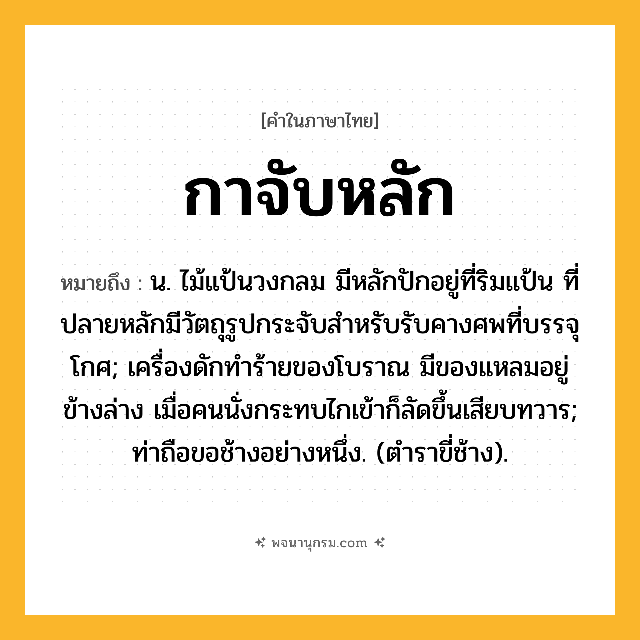กาจับหลัก ความหมาย หมายถึงอะไร?, คำในภาษาไทย กาจับหลัก หมายถึง น. ไม้แป้นวงกลม มีหลักปักอยู่ที่ริมแป้น ที่ปลายหลักมีวัตถุรูปกระจับสําหรับรับคางศพที่บรรจุโกศ; เครื่องดักทําร้ายของโบราณ มีของแหลมอยู่ข้างล่าง เมื่อคนนั่งกระทบไกเข้าก็ลัดขึ้นเสียบทวาร; ท่าถือขอช้างอย่างหนึ่ง. (ตําราขี่ช้าง).