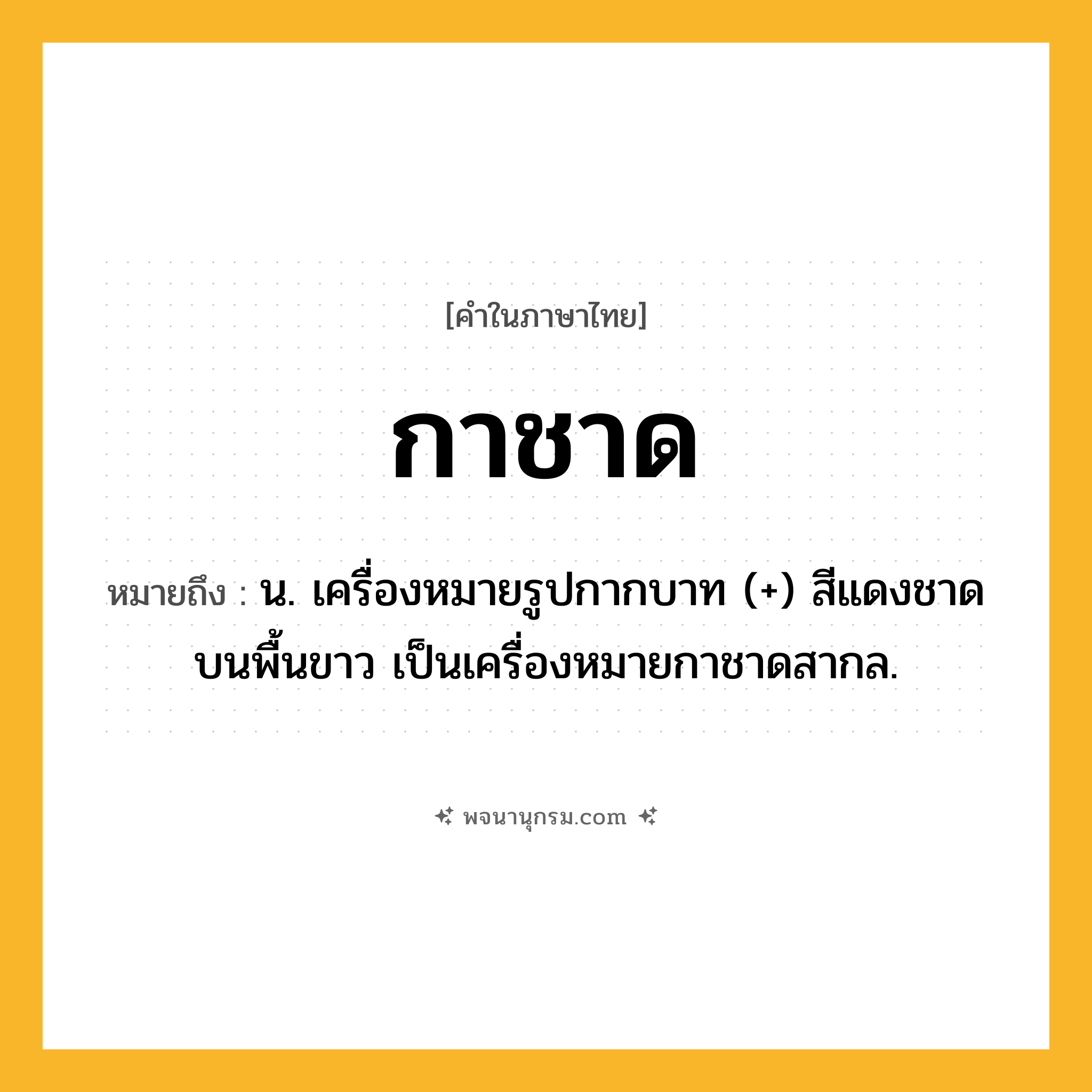 กาชาด ความหมาย หมายถึงอะไร?, คำในภาษาไทย กาชาด หมายถึง น. เครื่องหมายรูปกากบาท (+) สีแดงชาดบนพื้นขาว เป็นเครื่องหมายกาชาดสากล.
