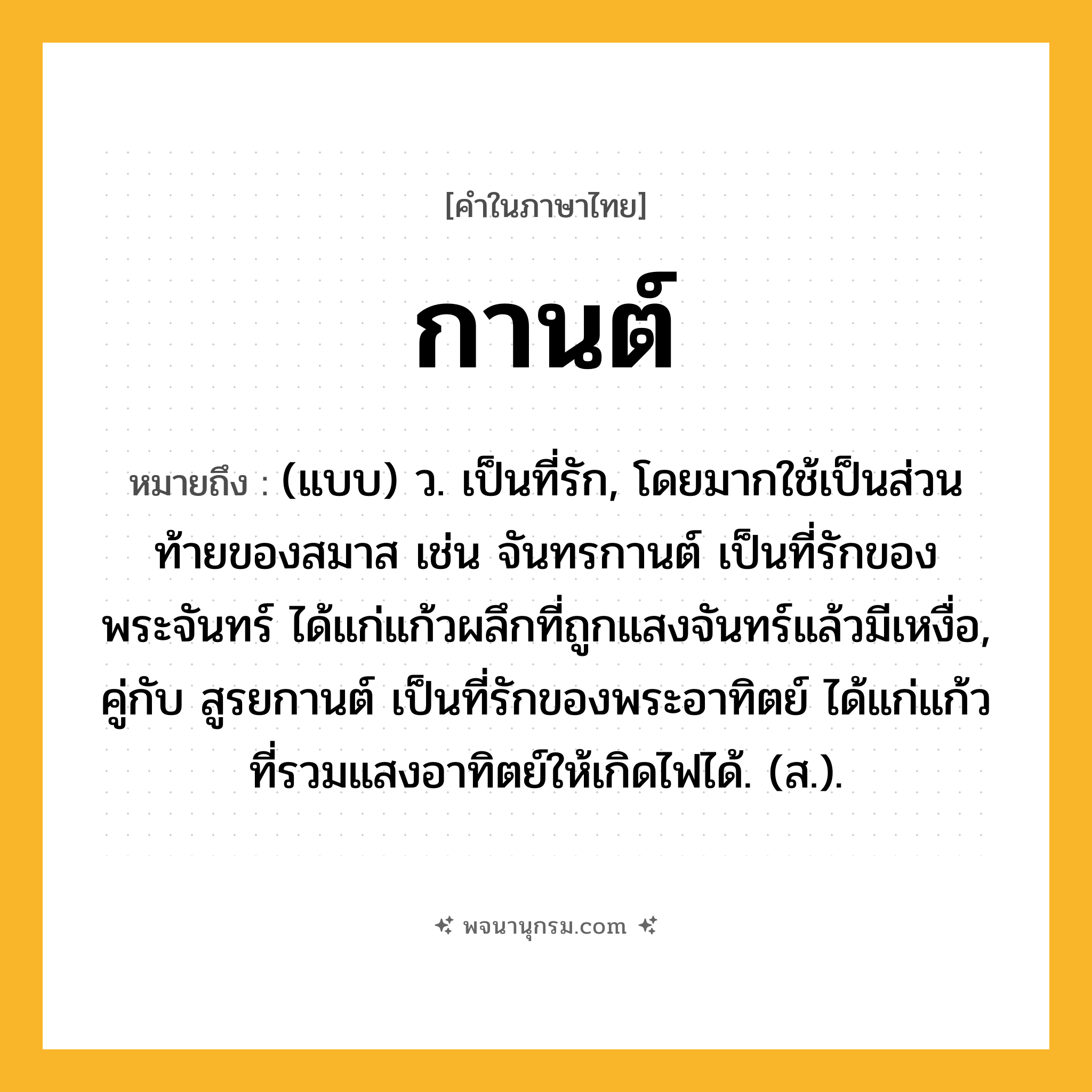 กานต์ ความหมาย หมายถึงอะไร?, คำในภาษาไทย กานต์ หมายถึง (แบบ) ว. เป็นที่รัก, โดยมากใช้เป็นส่วนท้ายของสมาส เช่น จันทรกานต์ เป็นที่รักของพระจันทร์ ได้แก่แก้วผลึกที่ถูกแสงจันทร์แล้วมีเหงื่อ, คู่กับ สูรยกานต์ เป็นที่รักของพระอาทิตย์ ได้แก่แก้วที่รวมแสงอาทิตย์ให้เกิดไฟได้. (ส.).