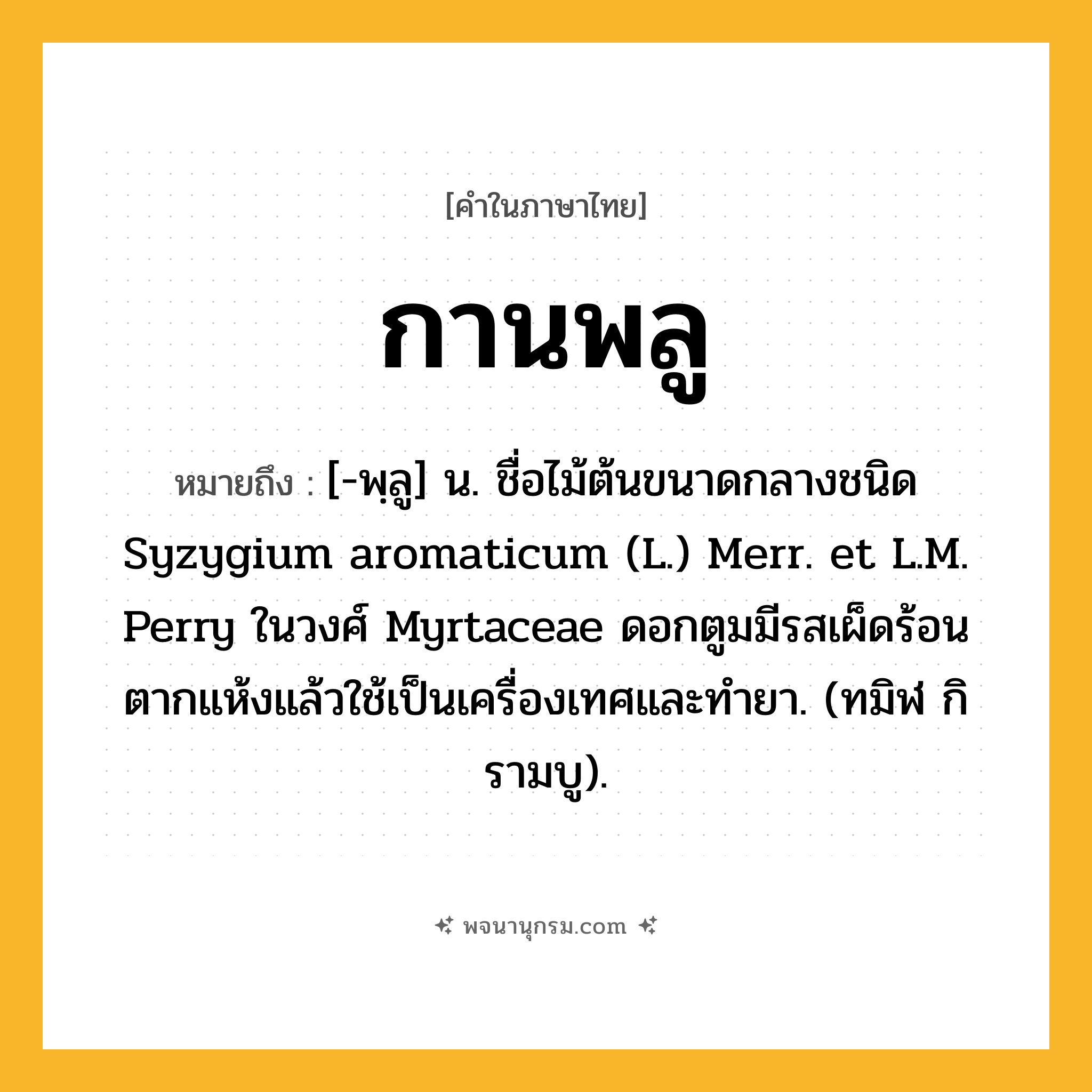 กานพลู ความหมาย หมายถึงอะไร?, คำในภาษาไทย กานพลู หมายถึง [-พฺลู] น. ชื่อไม้ต้นขนาดกลางชนิด Syzygium aromaticum (L.) Merr. et L.M. Perry ในวงศ์ Myrtaceae ดอกตูมมีรสเผ็ดร้อน ตากแห้งแล้วใช้เป็นเครื่องเทศและทํายา. (ทมิฬ กิรามบู).