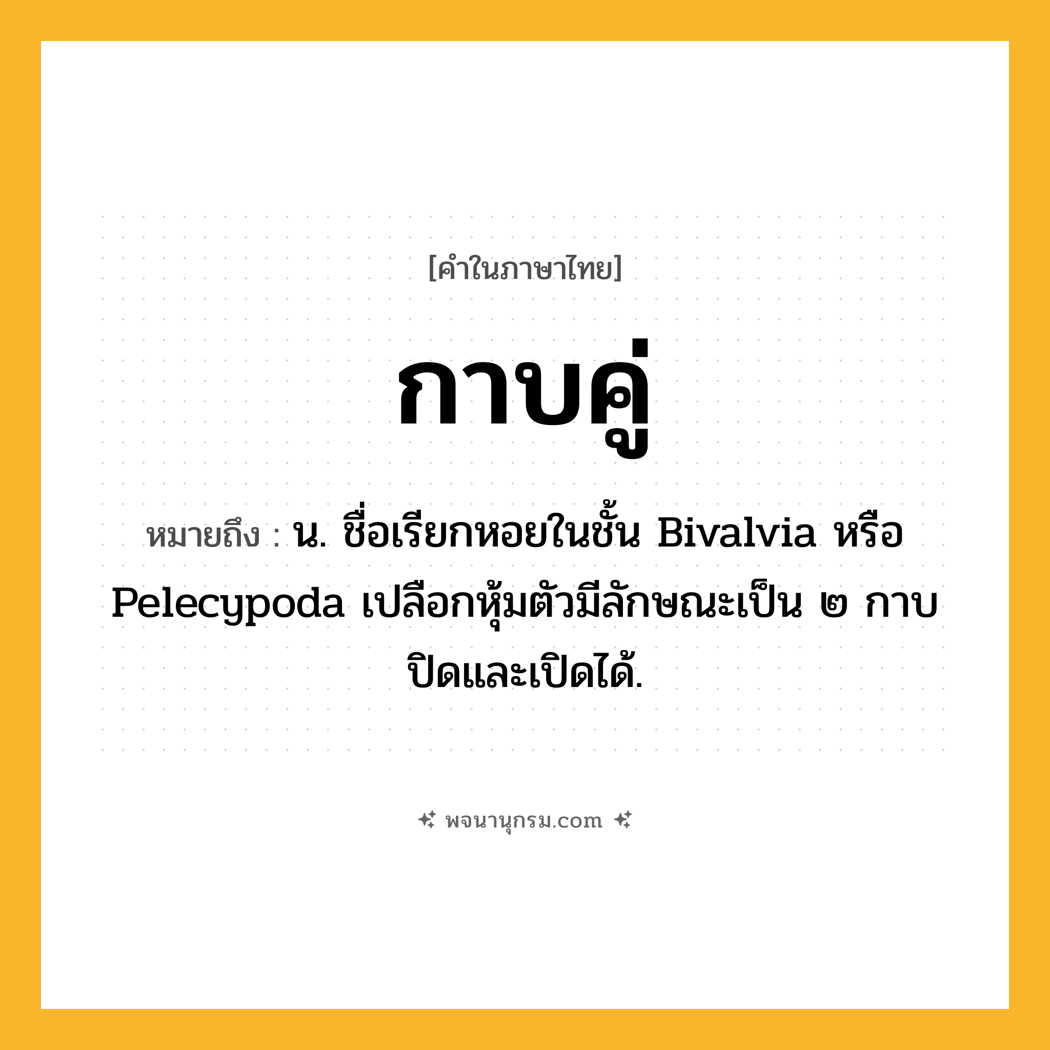 กาบคู่ ความหมาย หมายถึงอะไร?, คำในภาษาไทย กาบคู่ หมายถึง น. ชื่อเรียกหอยในชั้น Bivalvia หรือ Pelecypoda เปลือกหุ้มตัวมีลักษณะเป็น ๒ กาบ ปิดและเปิดได้.