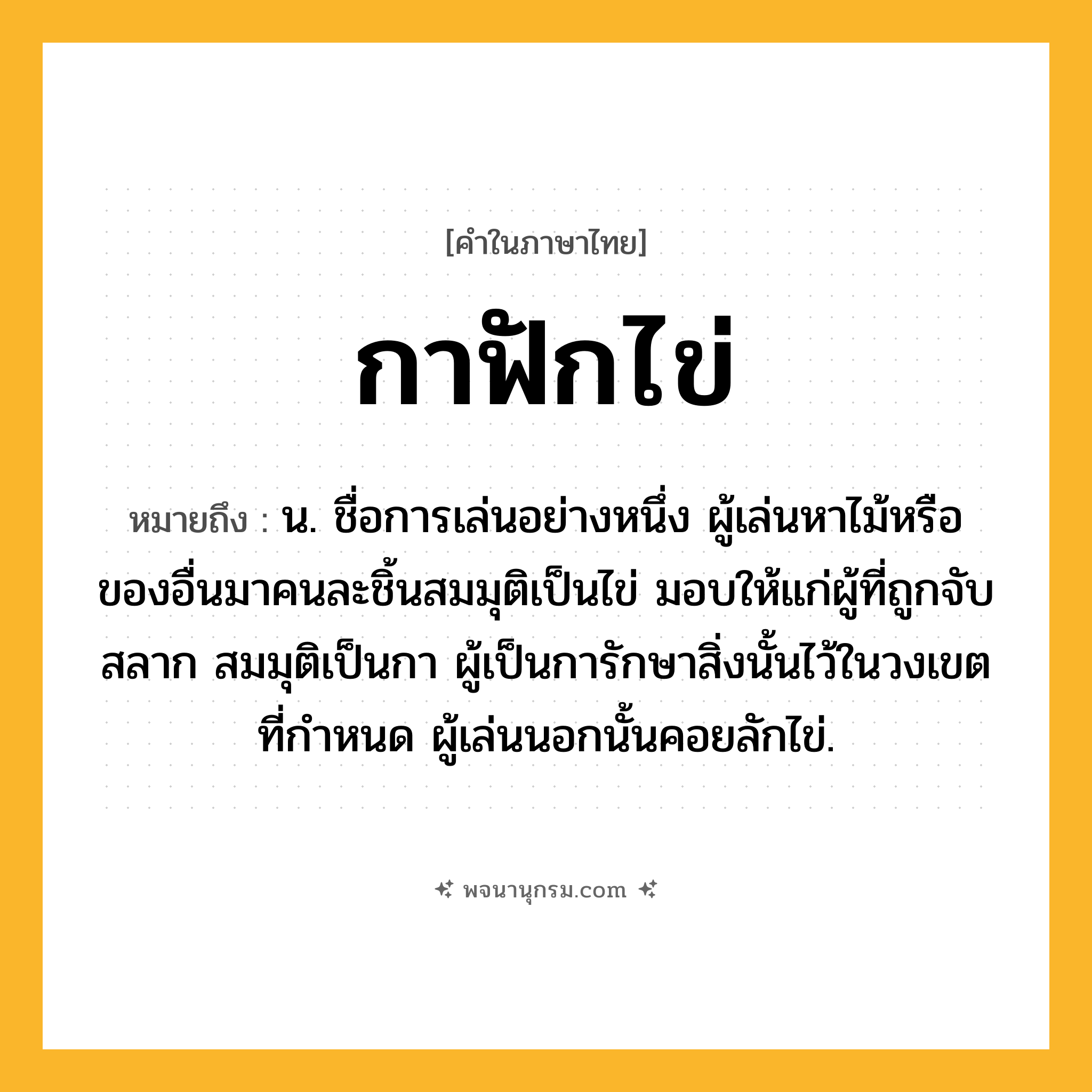 กาฟักไข่ ความหมาย หมายถึงอะไร?, คำในภาษาไทย กาฟักไข่ หมายถึง น. ชื่อการเล่นอย่างหนึ่ง ผู้เล่นหาไม้หรือของอื่นมาคนละชิ้นสมมุติเป็นไข่ มอบให้แก่ผู้ที่ถูกจับสลาก สมมุติเป็นกา ผู้เป็นการักษาสิ่งนั้นไว้ในวงเขตที่กําหนด ผู้เล่นนอกนั้นคอยลักไข่.