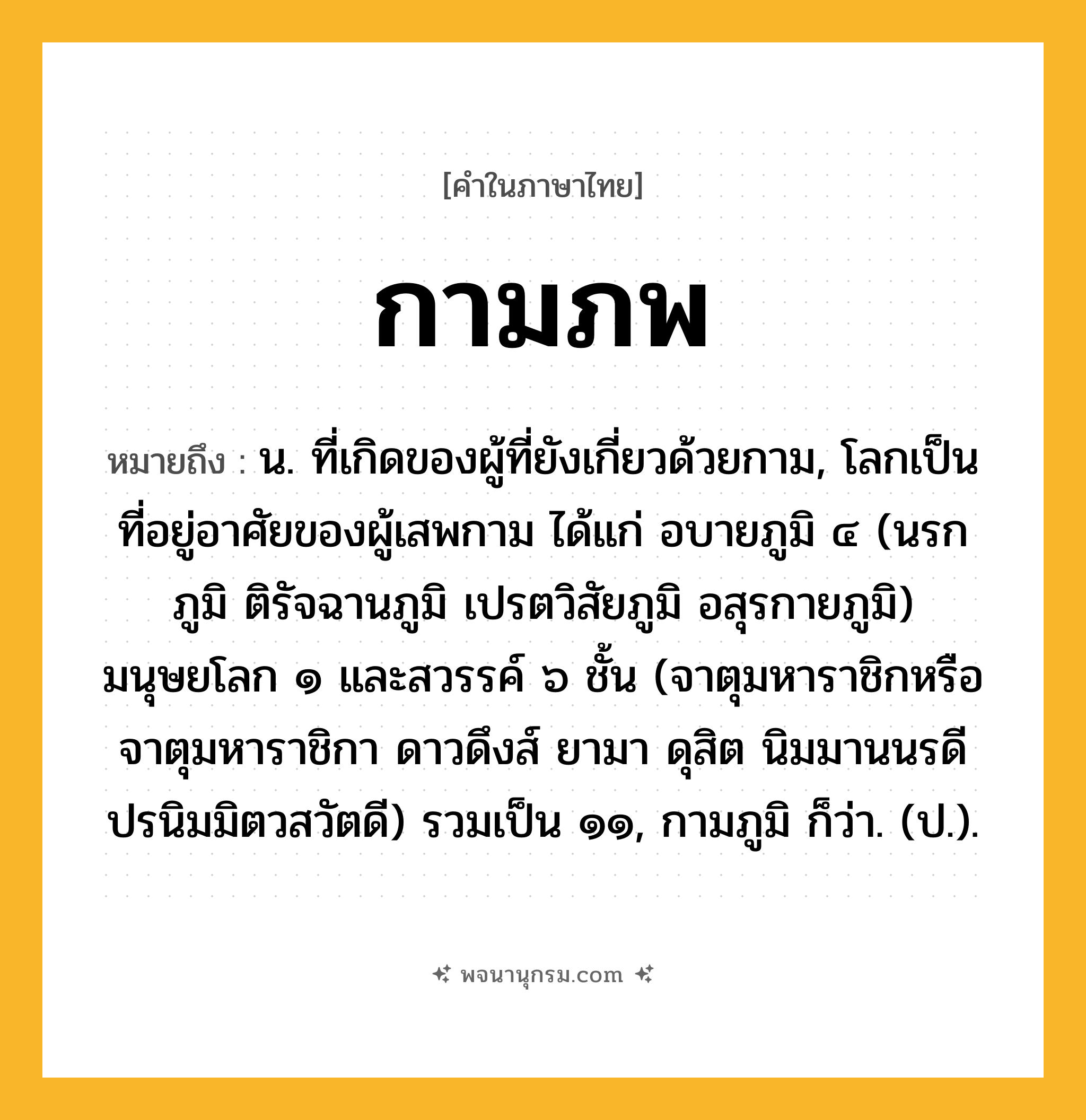 กามภพ ความหมาย หมายถึงอะไร?, คำในภาษาไทย กามภพ หมายถึง น. ที่เกิดของผู้ที่ยังเกี่ยวด้วยกาม, โลกเป็นที่อยู่อาศัยของผู้เสพกาม ได้แก่ อบายภูมิ ๔ (นรกภูมิ ติรัจฉานภูมิ เปรตวิสัยภูมิ อสุรกายภูมิ) มนุษยโลก ๑ และสวรรค์ ๖ ชั้น (จาตุมหาราชิกหรือจาตุมหาราชิกา ดาวดึงส์ ยามา ดุสิต นิมมานนรดี ปรนิมมิตวสวัตดี) รวมเป็น ๑๑, กามภูมิ ก็ว่า. (ป.).