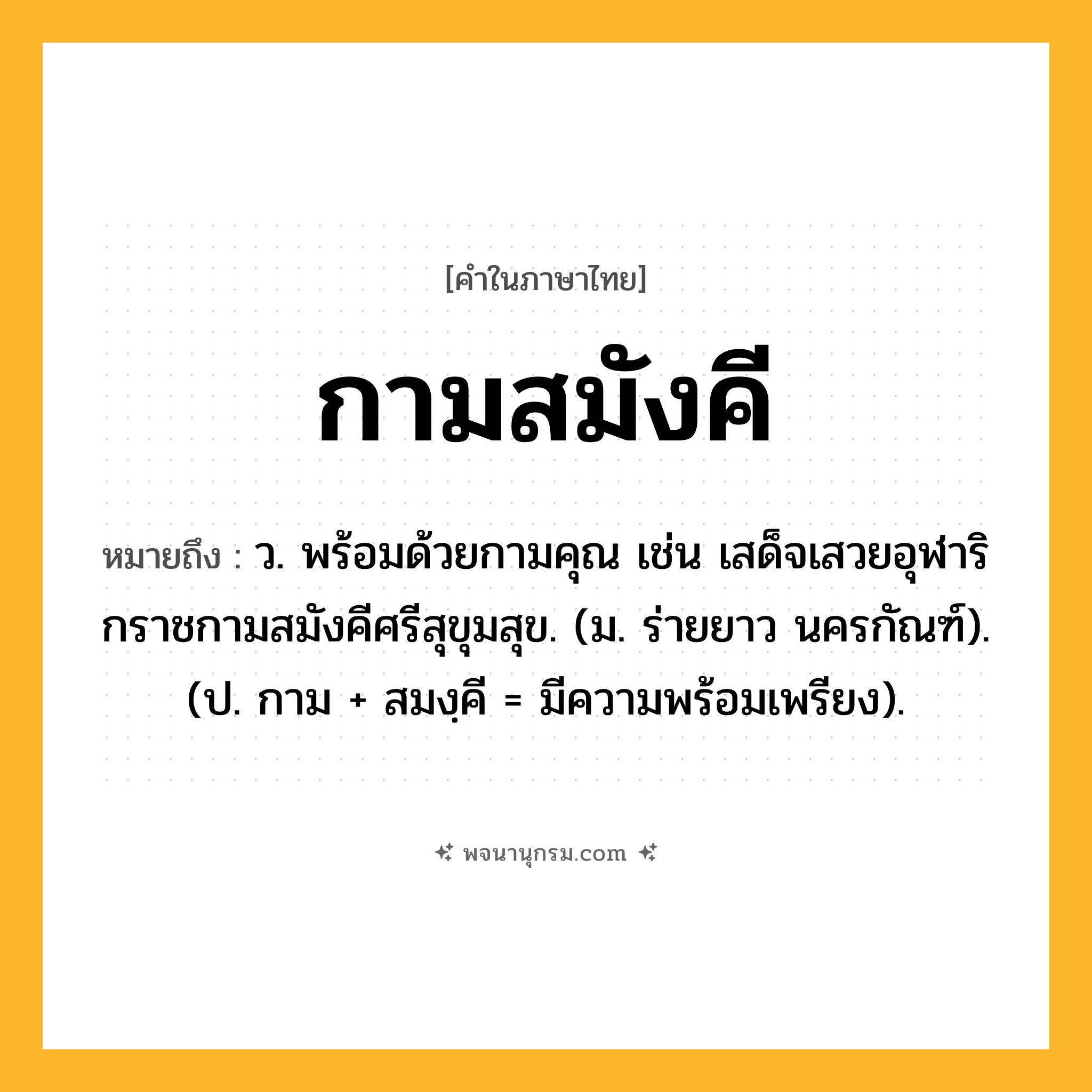 กามสมังคี ความหมาย หมายถึงอะไร?, คำในภาษาไทย กามสมังคี หมายถึง ว. พร้อมด้วยกามคุณ เช่น เสด็จเสวยอุฬาริกราชกามสมังคีศรีสุขุมสุข. (ม. ร่ายยาว นครกัณฑ์). (ป. กาม + สมงฺคี = มีความพร้อมเพรียง).