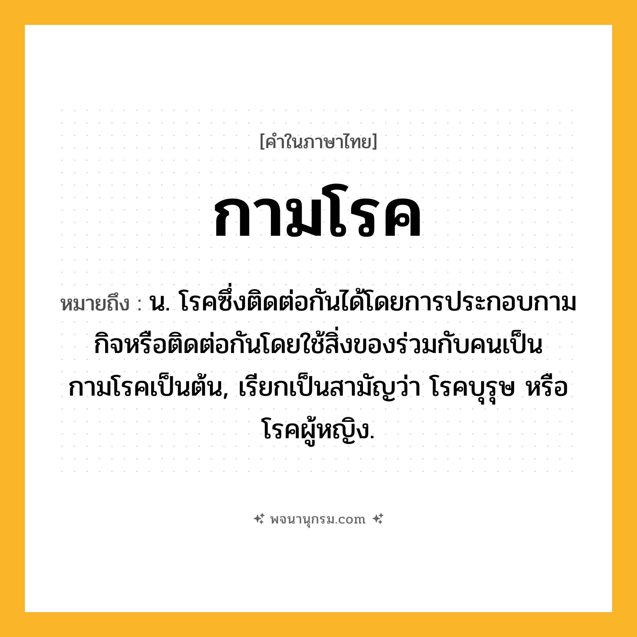 กามโรค ความหมาย หมายถึงอะไร?, คำในภาษาไทย กามโรค หมายถึง น. โรคซึ่งติดต่อกันได้โดยการประกอบกามกิจหรือติดต่อกันโดยใช้สิ่งของร่วมกับคนเป็นกามโรคเป็นต้น, เรียกเป็นสามัญว่า โรคบุรุษ หรือ โรคผู้หญิง.