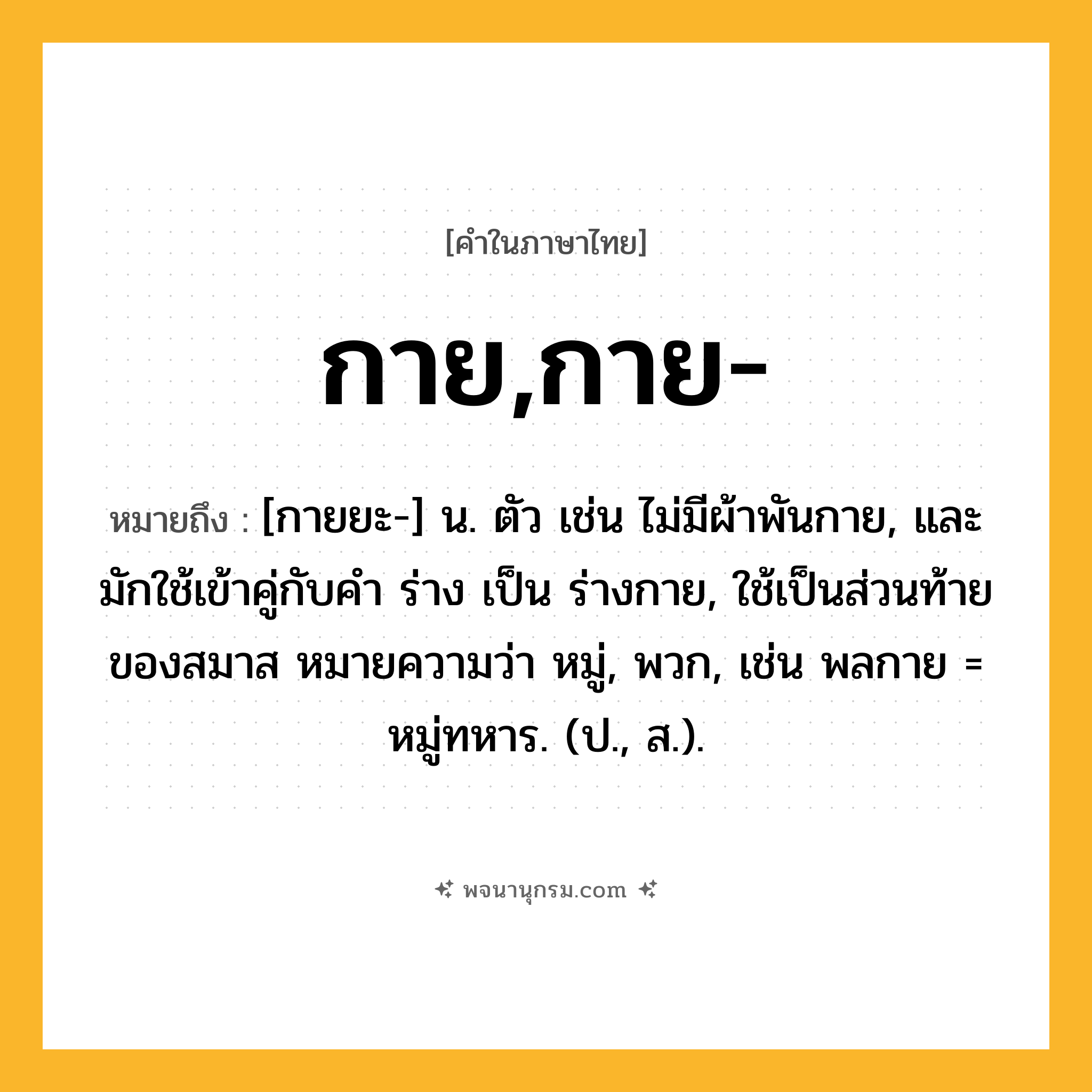 กาย,กาย- ความหมาย หมายถึงอะไร?, คำในภาษาไทย กาย,กาย- หมายถึง [กายยะ-] น. ตัว เช่น ไม่มีผ้าพันกาย, และมักใช้เข้าคู่กับคํา ร่าง เป็น ร่างกาย, ใช้เป็นส่วนท้ายของสมาส หมายความว่า หมู่, พวก, เช่น พลกาย = หมู่ทหาร. (ป., ส.).
