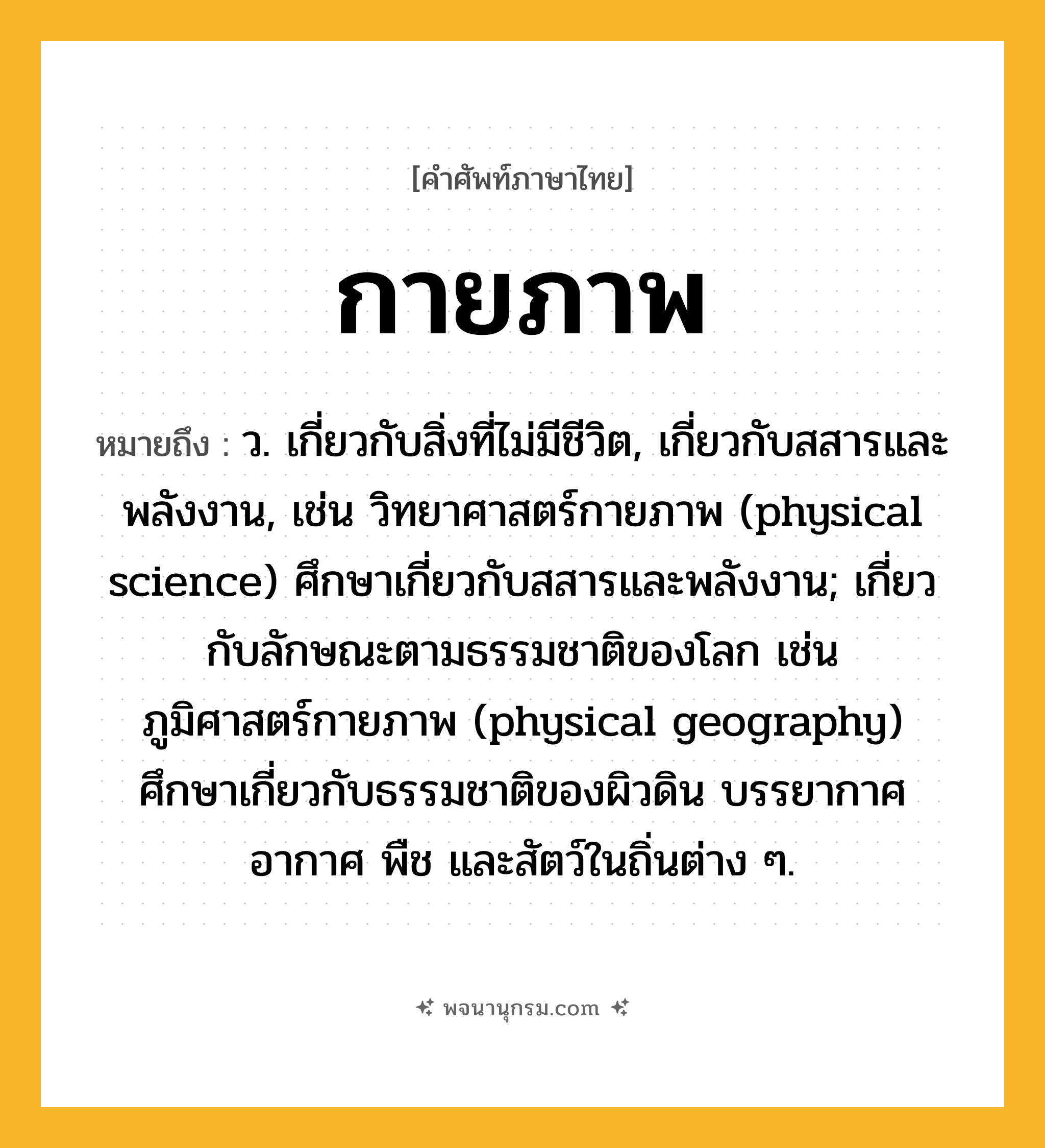 กายภาพ ความหมาย หมายถึงอะไร?, คำในภาษาไทย กายภาพ หมายถึง ว. เกี่ยวกับสิ่งที่ไม่มีชีวิต, เกี่ยวกับสสารและพลังงาน, เช่น วิทยาศาสตร์กายภาพ (physical science) ศึกษาเกี่ยวกับสสารและพลังงาน; เกี่ยวกับลักษณะตามธรรมชาติของโลก เช่น ภูมิศาสตร์กายภาพ (physical geography) ศึกษาเกี่ยวกับธรรมชาติของผิวดิน บรรยากาศ อากาศ พืช และสัตว์ในถิ่นต่าง ๆ.