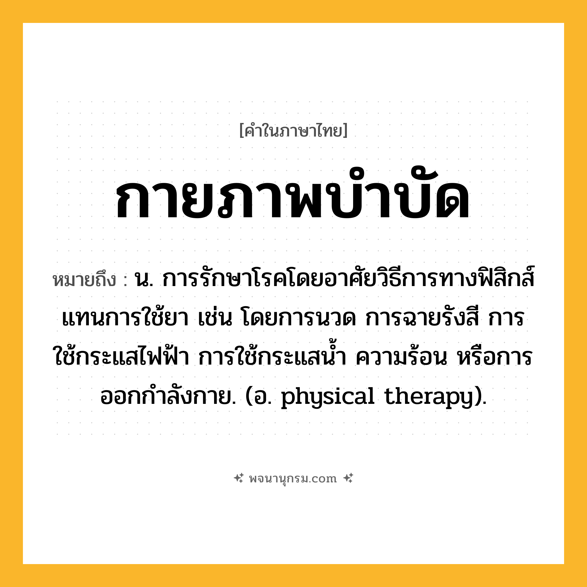 กายภาพบำบัด ความหมาย หมายถึงอะไร?, คำในภาษาไทย กายภาพบำบัด หมายถึง น. การรักษาโรคโดยอาศัยวิธีการทางฟิสิกส์แทนการใช้ยา เช่น โดยการนวด การฉายรังสี การใช้กระแสไฟฟ้า การใช้กระแสนํ้า ความร้อน หรือการออกกําลังกาย. (อ. physical therapy).