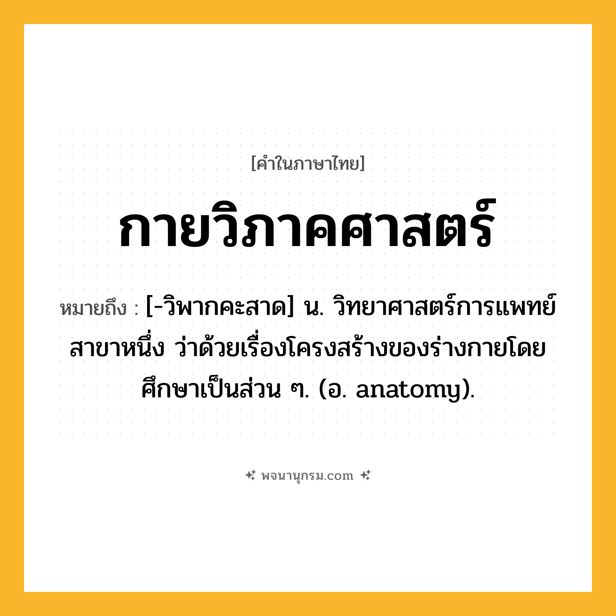 กายวิภาคศาสตร์ ความหมาย หมายถึงอะไร?, คำในภาษาไทย กายวิภาคศาสตร์ หมายถึง [-วิพากคะสาด] น. วิทยาศาสตร์การแพทย์สาขาหนึ่ง ว่าด้วยเรื่องโครงสร้างของร่างกายโดยศึกษาเป็นส่วน ๆ. (อ. anatomy).