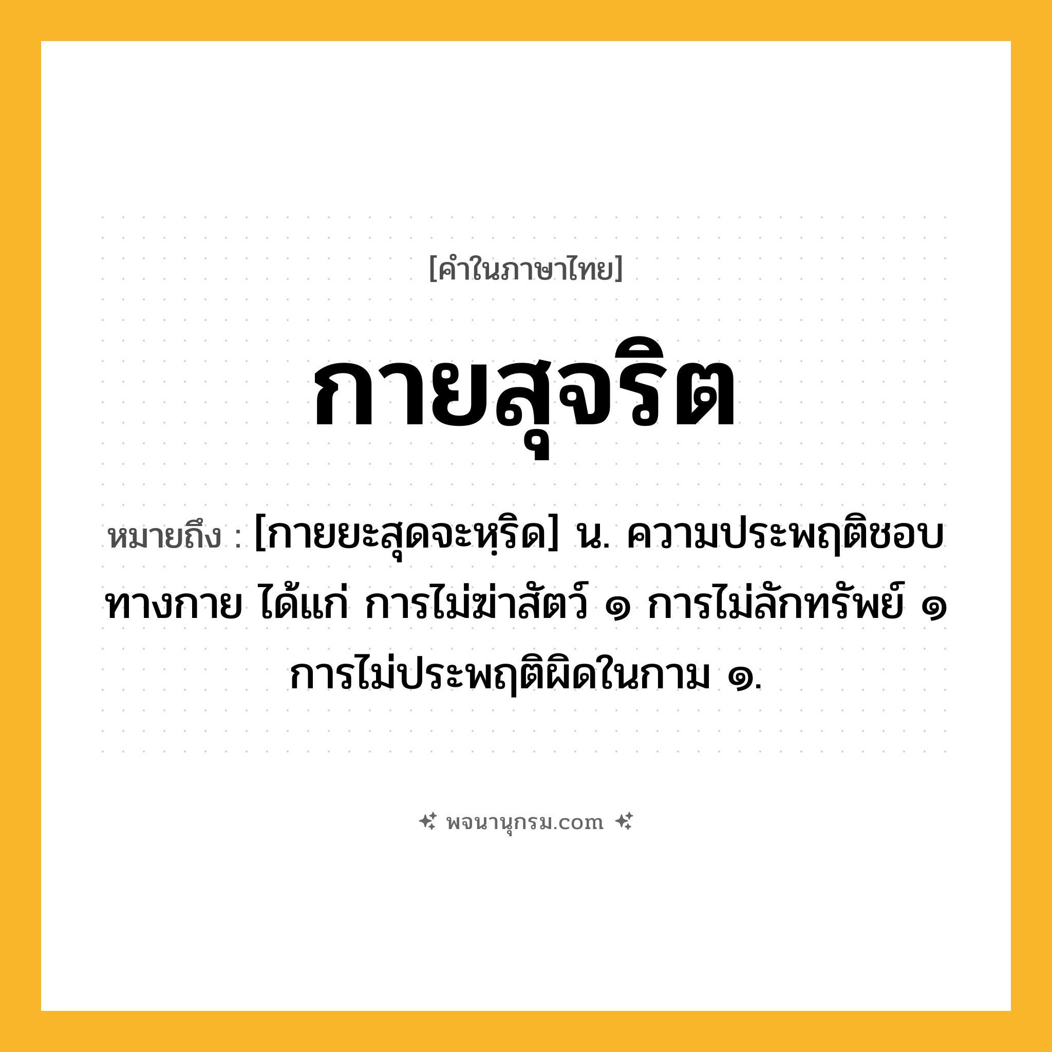 กายสุจริต ความหมาย หมายถึงอะไร?, คำในภาษาไทย กายสุจริต หมายถึง [กายยะสุดจะหฺริด] น. ความประพฤติชอบทางกาย ได้แก่ การไม่ฆ่าสัตว์ ๑ การไม่ลักทรัพย์ ๑ การไม่ประพฤติผิดในกาม ๑.