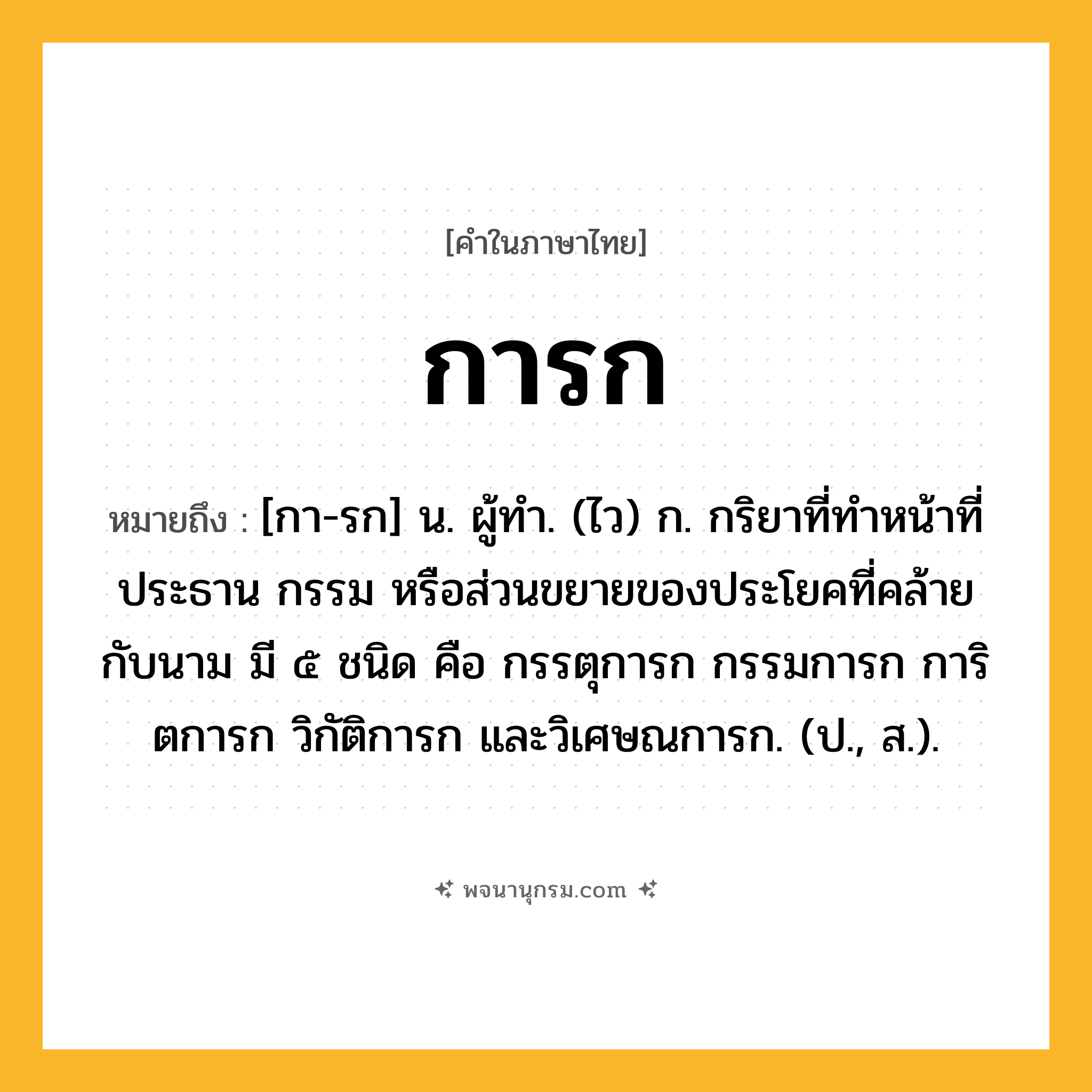 การก ความหมาย หมายถึงอะไร?, คำในภาษาไทย การก หมายถึง [กา-รก] น. ผู้ทํา. (ไว) ก. กริยาที่ทําหน้าที่ประธาน กรรม หรือส่วนขยายของประโยคที่คล้ายกับนาม มี ๕ ชนิด คือ กรรตุการก กรรมการก การิตการก วิกัติการก และวิเศษณการก. (ป., ส.).