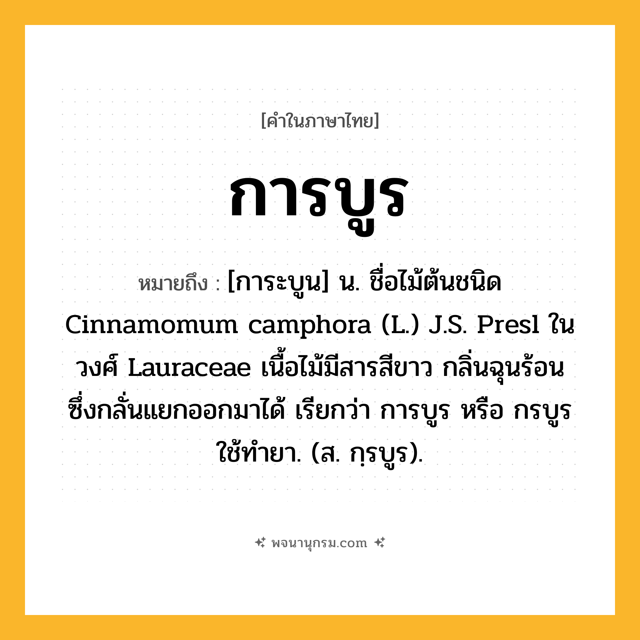 การบูร ความหมาย หมายถึงอะไร?, คำในภาษาไทย การบูร หมายถึง [การะบูน] น. ชื่อไม้ต้นชนิด Cinnamomum camphora (L.) J.S. Presl ในวงศ์ Lauraceae เนื้อไม้มีสารสีขาว กลิ่นฉุนร้อน ซึ่งกลั่นแยกออกมาได้ เรียกว่า การบูร หรือ กรบูร ใช้ทํายา. (ส. กฺรบูร).