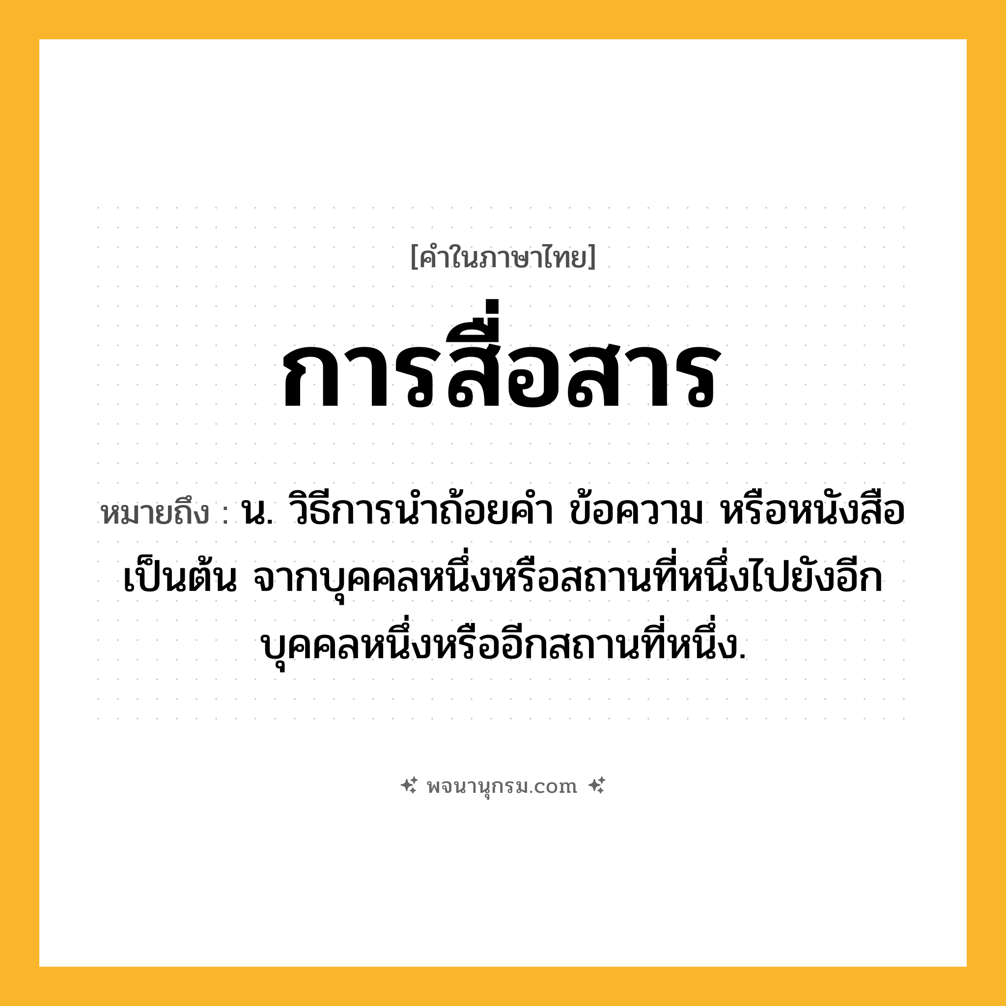 การสื่อสาร ความหมาย หมายถึงอะไร?, คำในภาษาไทย การสื่อสาร หมายถึง น. วิธีการนำถ้อยคำ ข้อความ หรือหนังสือเป็นต้น จากบุคคลหนึ่งหรือสถานที่หนึ่งไปยังอีกบุคคลหนึ่งหรืออีกสถานที่หนึ่ง.