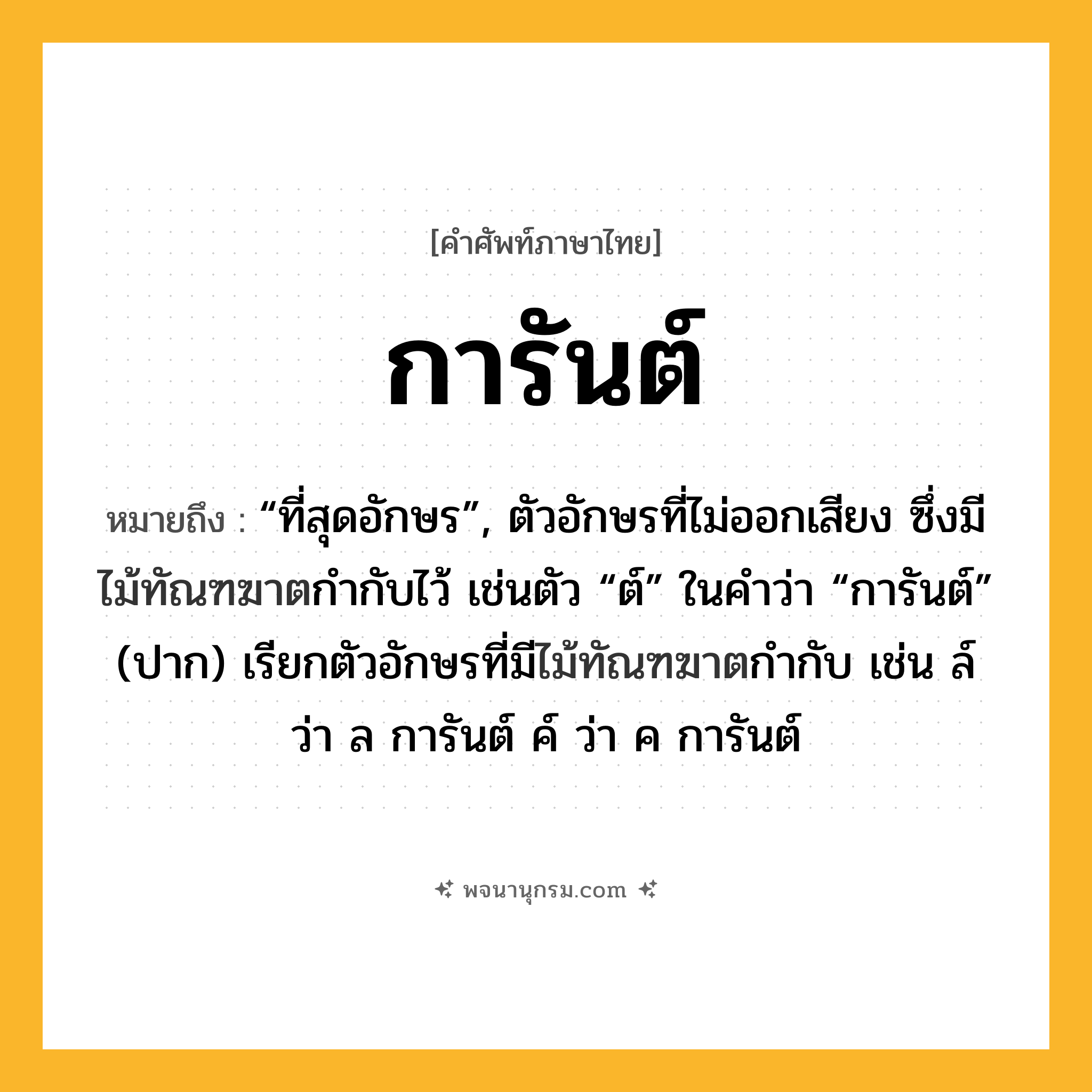 การันต์ ความหมาย หมายถึงอะไร?, คำในภาษาไทย การันต์ หมายถึง “ที่สุดอักษร”, ตัวอักษรที่ไม่ออกเสียง ซึ่งมีไม้ทัณฑฆาตกํากับไว้ เช่นตัว “ต์” ในคําว่า “การันต์” (ปาก) เรียกตัวอักษรที่มีไม้ทัณฑฆาตกำกับ เช่น ล์ ว่า ล การันต์ ค์ ว่า ค การันต์ ประเภท คำนาม หมวด คำนาม