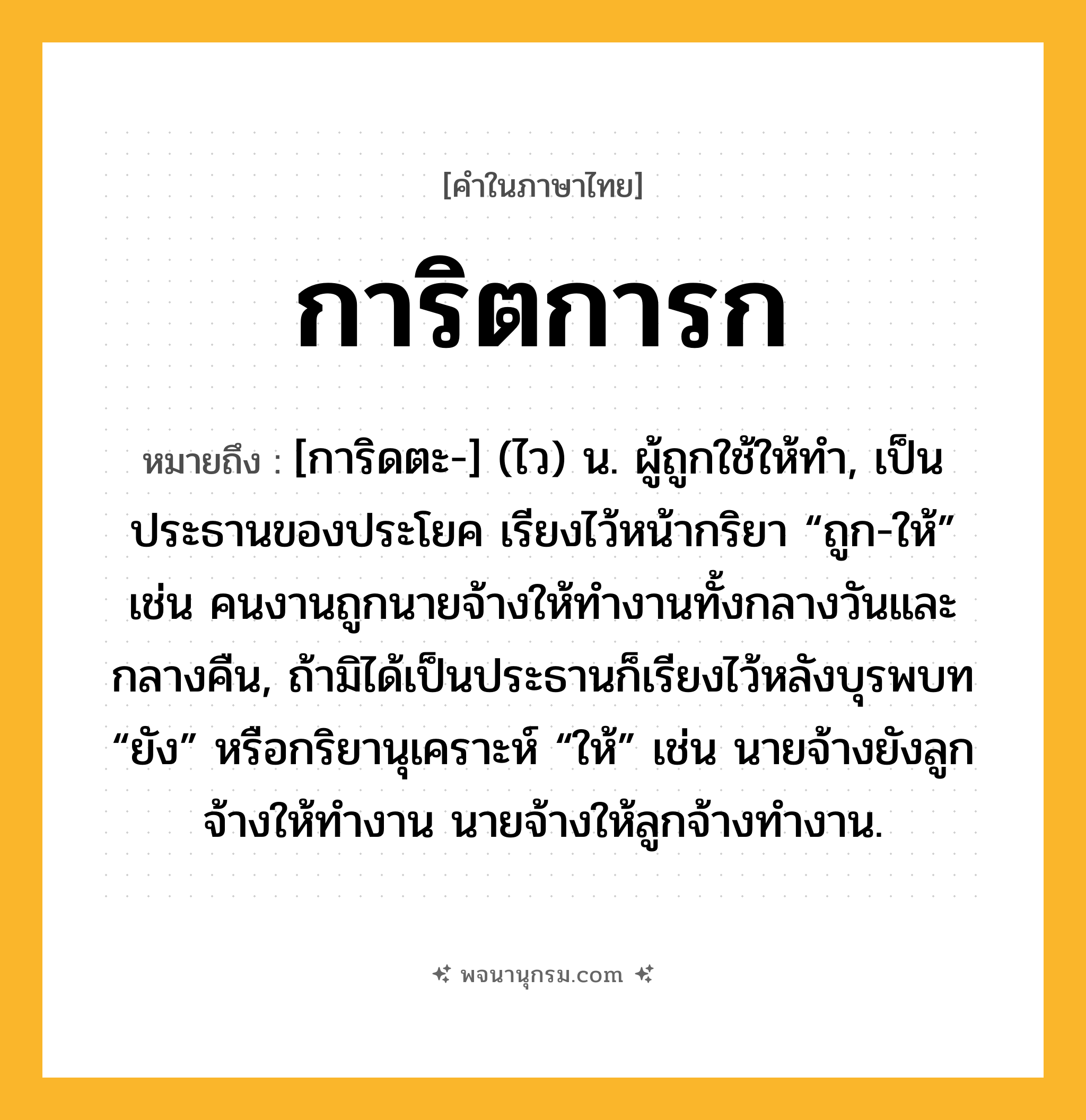 การิตการก ความหมาย หมายถึงอะไร?, คำในภาษาไทย การิตการก หมายถึง [การิดตะ-] (ไว) น. ผู้ถูกใช้ให้ทํา, เป็นประธานของประโยค เรียงไว้หน้ากริยา “ถูก-ให้” เช่น คนงานถูกนายจ้างให้ทํางานทั้งกลางวันและกลางคืน, ถ้ามิได้เป็นประธานก็เรียงไว้หลังบุรพบท “ยัง” หรือกริยานุเคราะห์ “ให้” เช่น นายจ้างยังลูกจ้างให้ทํางาน นายจ้างให้ลูกจ้างทํางาน.