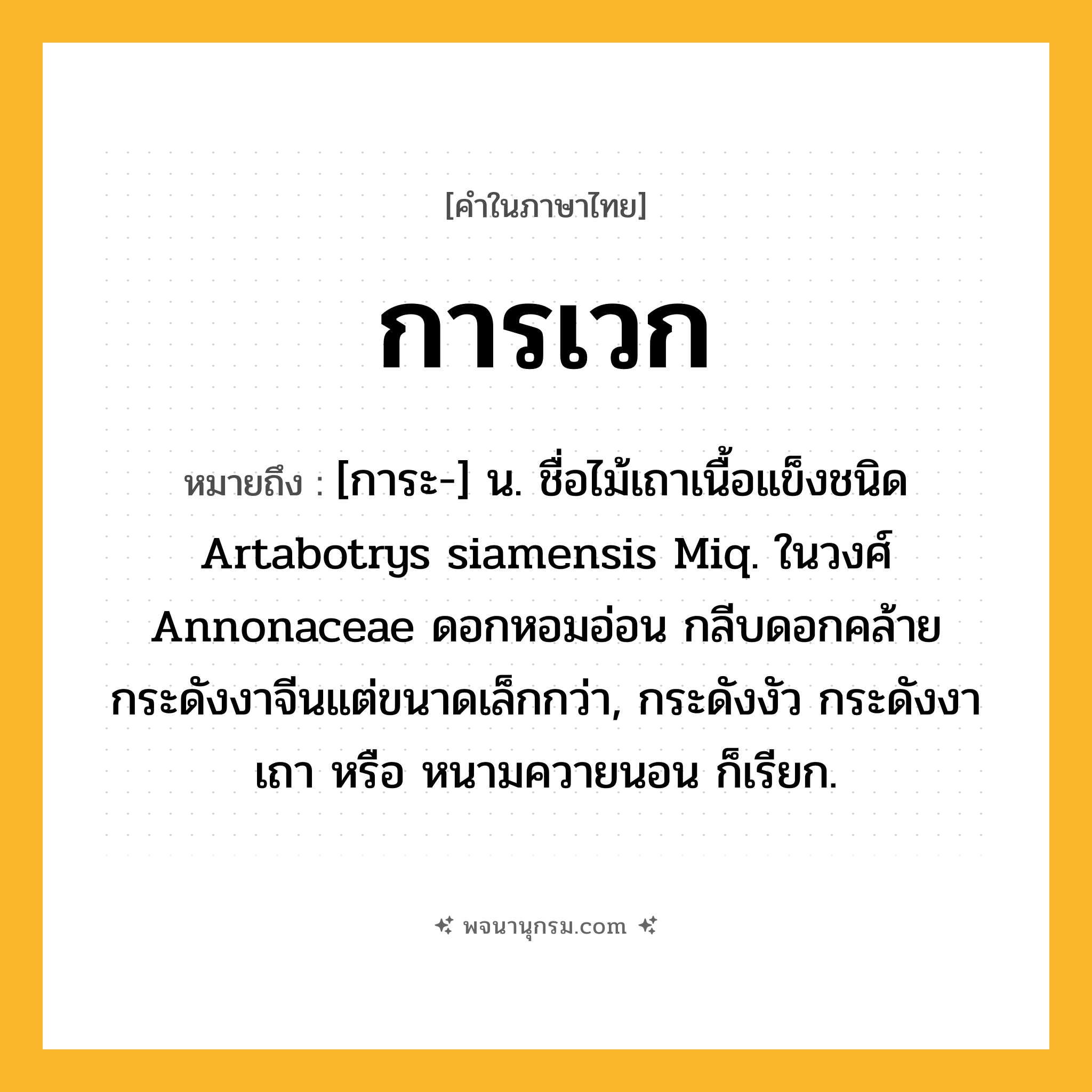 การเวก ความหมาย หมายถึงอะไร?, คำในภาษาไทย การเวก หมายถึง [การะ-] น. ชื่อไม้เถาเนื้อแข็งชนิด Artabotrys siamensis Miq. ในวงศ์ Annonaceae ดอกหอมอ่อน กลีบดอกคล้ายกระดังงาจีนแต่ขนาดเล็กกว่า, กระดังงัว กระดังงาเถา หรือ หนามควายนอน ก็เรียก.