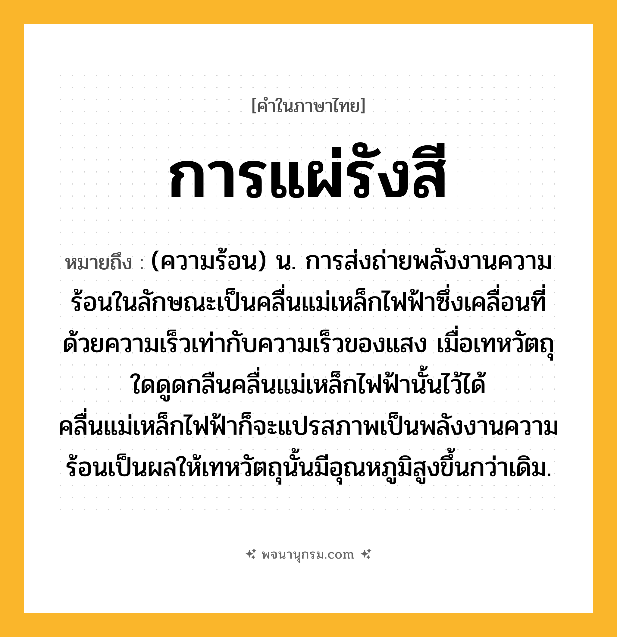 การแผ่รังสี ความหมาย หมายถึงอะไร?, คำในภาษาไทย การแผ่รังสี หมายถึง (ความร้อน) น. การส่งถ่ายพลังงานความร้อนในลักษณะเป็นคลื่นแม่เหล็กไฟฟ้าซึ่งเคลื่อนที่ด้วยความเร็วเท่ากับความเร็วของแสง เมื่อเทหวัตถุใดดูดกลืนคลื่นแม่เหล็กไฟฟ้านั้นไว้ได้ คลื่นแม่เหล็กไฟฟ้าก็จะแปรสภาพเป็นพลังงานความร้อนเป็นผลให้เทหวัตถุนั้นมีอุณหภูมิสูงขึ้นกว่าเดิม.