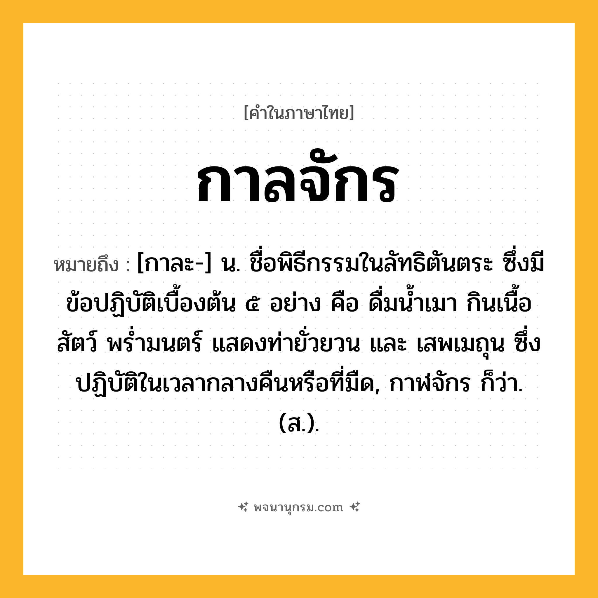 กาลจักร ความหมาย หมายถึงอะไร?, คำในภาษาไทย กาลจักร หมายถึง [กาละ-] น. ชื่อพิธีกรรมในลัทธิตันตระ ซึ่งมีข้อปฏิบัติเบื้องต้น ๕ อย่าง คือ ดื่มนํ้าเมา กินเนื้อสัตว์ พรํ่ามนตร์ แสดงท่ายั่วยวน และ เสพเมถุน ซึ่งปฏิบัติในเวลากลางคืนหรือที่มืด, กาฬจักร ก็ว่า. (ส.).