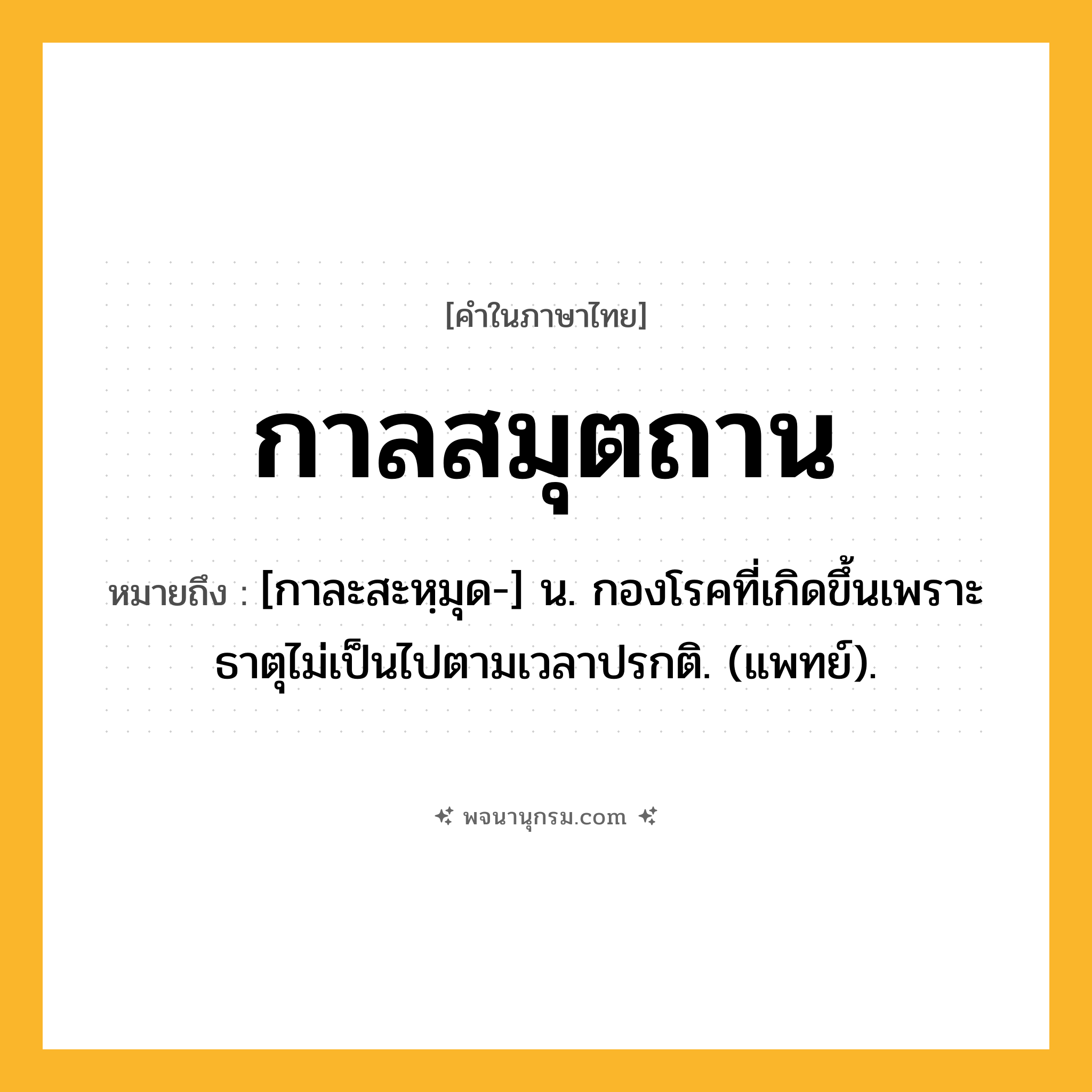 กาลสมุตถาน ความหมาย หมายถึงอะไร?, คำในภาษาไทย กาลสมุตถาน หมายถึง [กาละสะหฺมุด-] น. กองโรคที่เกิดขึ้นเพราะธาตุไม่เป็นไปตามเวลาปรกติ. (แพทย์).