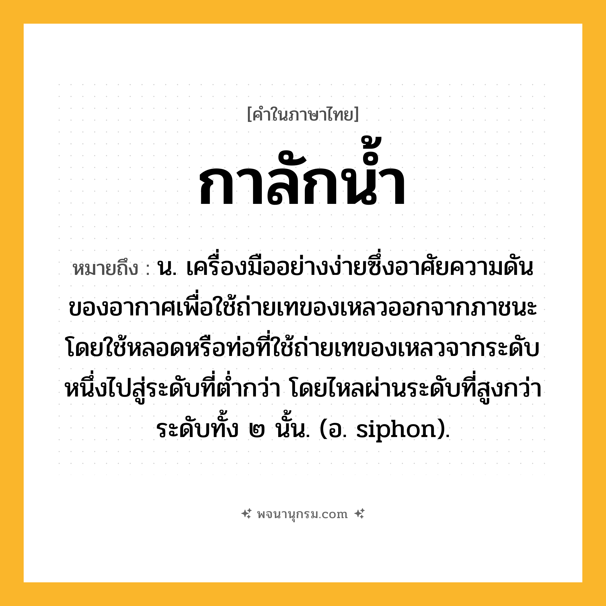 กาลักน้ำ ความหมาย หมายถึงอะไร?, คำในภาษาไทย กาลักน้ำ หมายถึง น. เครื่องมืออย่างง่ายซึ่งอาศัยความดันของอากาศเพื่อใช้ถ่ายเทของเหลวออกจากภาชนะ โดยใช้หลอดหรือท่อที่ใช้ถ่ายเทของเหลวจากระดับหนึ่งไปสู่ระดับที่ตํ่ากว่า โดยไหลผ่านระดับที่สูงกว่าระดับทั้ง ๒ นั้น. (อ. siphon).