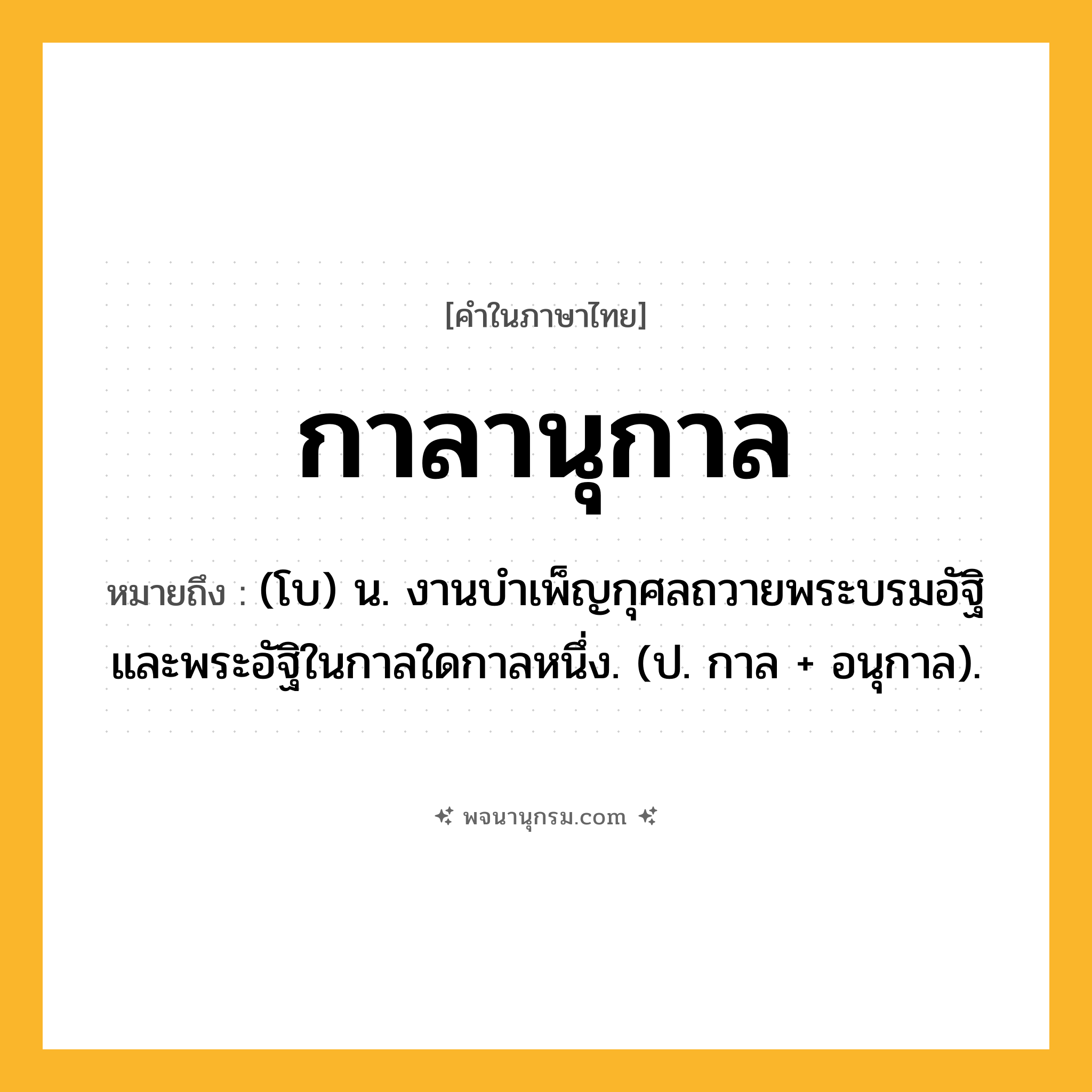กาลานุกาล ความหมาย หมายถึงอะไร?, คำในภาษาไทย กาลานุกาล หมายถึง (โบ) น. งานบำเพ็ญกุศลถวายพระบรมอัฐิและพระอัฐิในกาลใดกาลหนึ่ง. (ป. กาล + อนุกาล).