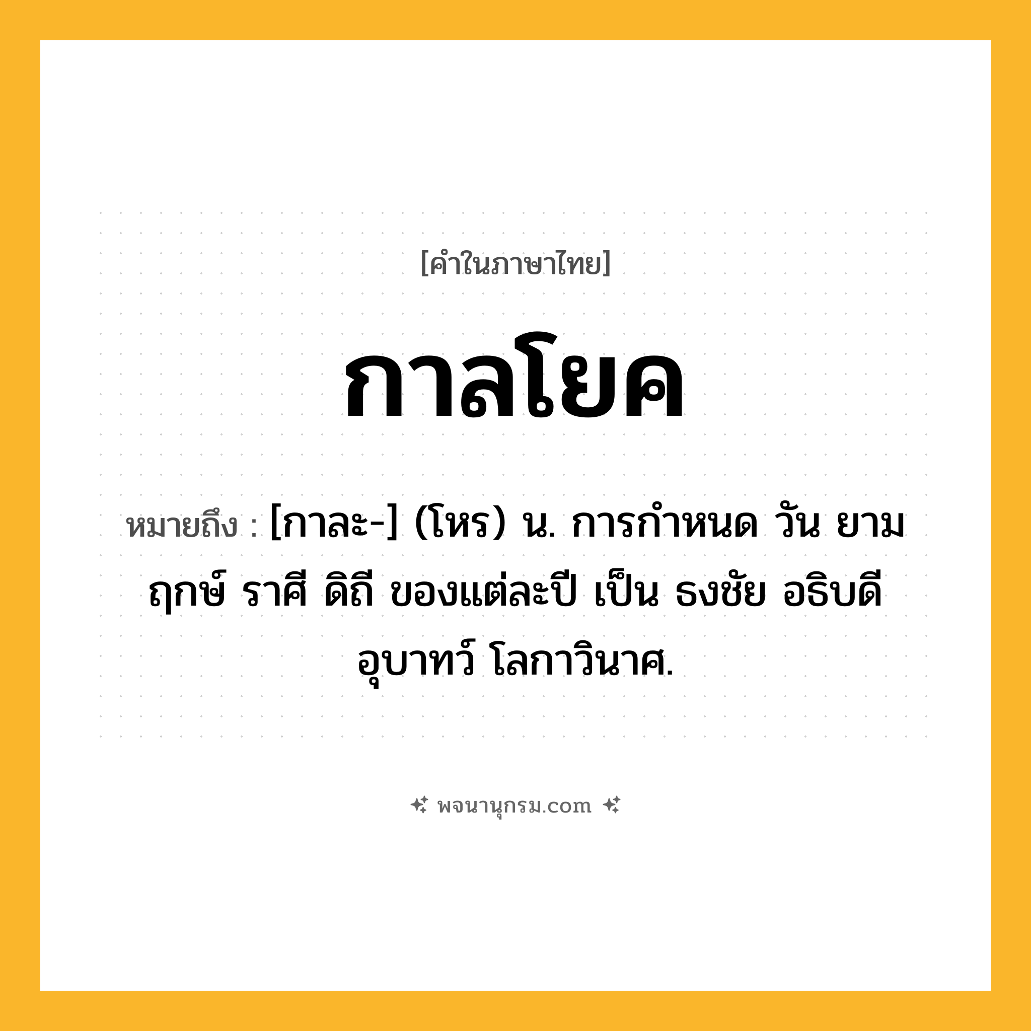 กาลโยค ความหมาย หมายถึงอะไร?, คำในภาษาไทย กาลโยค หมายถึง [กาละ-] (โหร) น. การกําหนด วัน ยาม ฤกษ์ ราศี ดิถี ของแต่ละปี เป็น ธงชัย อธิบดี อุบาทว์ โลกาวินาศ.