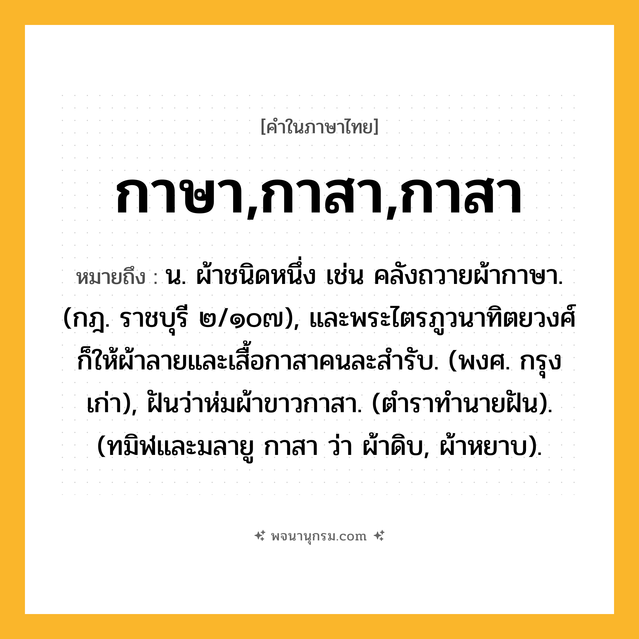 กาษา,กาสา,กาสา ความหมาย หมายถึงอะไร?, คำในภาษาไทย กาษา,กาสา,กาสา หมายถึง น. ผ้าชนิดหนึ่ง เช่น คลังถวายผ้ากาษา. (กฎ. ราชบุรี ๒/๑๐๗), และพระไตรภูวนาทิตยวงศ์ก็ให้ผ้าลายและเสื้อกาสาคนละสํารับ. (พงศ. กรุงเก่า), ฝันว่าห่มผ้าขาวกาสา. (ตําราทํานายฝัน). (ทมิฬและมลายู กาสา ว่า ผ้าดิบ, ผ้าหยาบ).