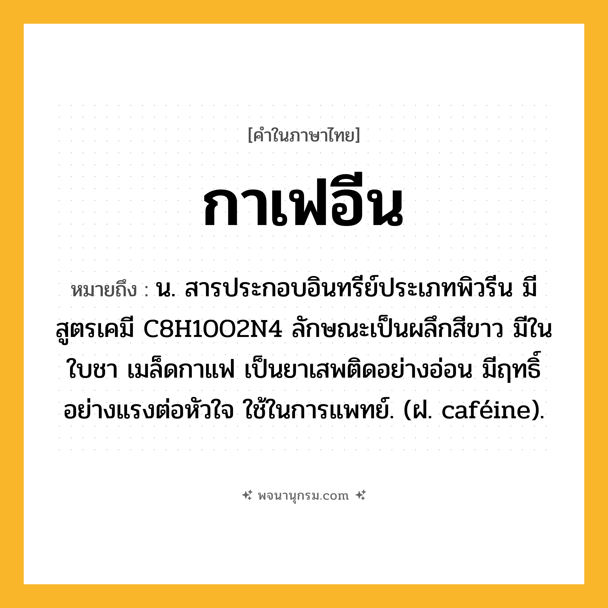 กาเฟอีน ความหมาย หมายถึงอะไร?, คำในภาษาไทย กาเฟอีน หมายถึง น. สารประกอบอินทรีย์ประเภทพิวรีน มีสูตรเคมี C8H10O2N4 ลักษณะเป็นผลึกสีขาว มีในใบชา เมล็ดกาแฟ เป็นยาเสพติดอย่างอ่อน มีฤทธิ์อย่างแรงต่อหัวใจ ใช้ในการแพทย์. (ฝ. caféine).