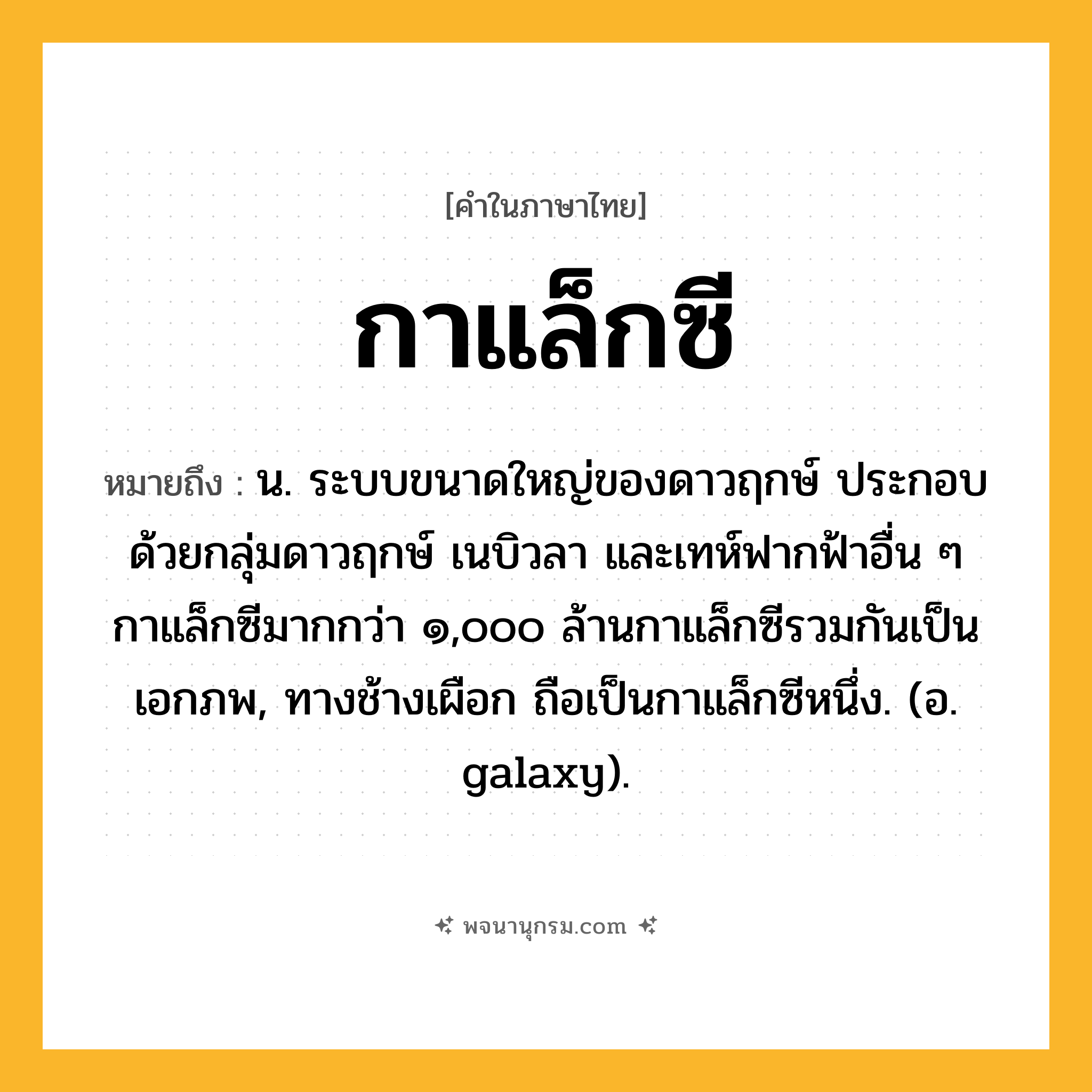 กาแล็กซี ความหมาย หมายถึงอะไร?, คำในภาษาไทย กาแล็กซี หมายถึง น. ระบบขนาดใหญ่ของดาวฤกษ์ ประกอบด้วยกลุ่มดาวฤกษ์ เนบิวลา และเทห์ฟากฟ้าอื่น ๆ กาแล็กซีมากกว่า ๑,๐๐๐ ล้านกาแล็กซีรวมกันเป็นเอกภพ, ทางช้างเผือก ถือเป็นกาแล็กซีหนึ่ง. (อ. galaxy).