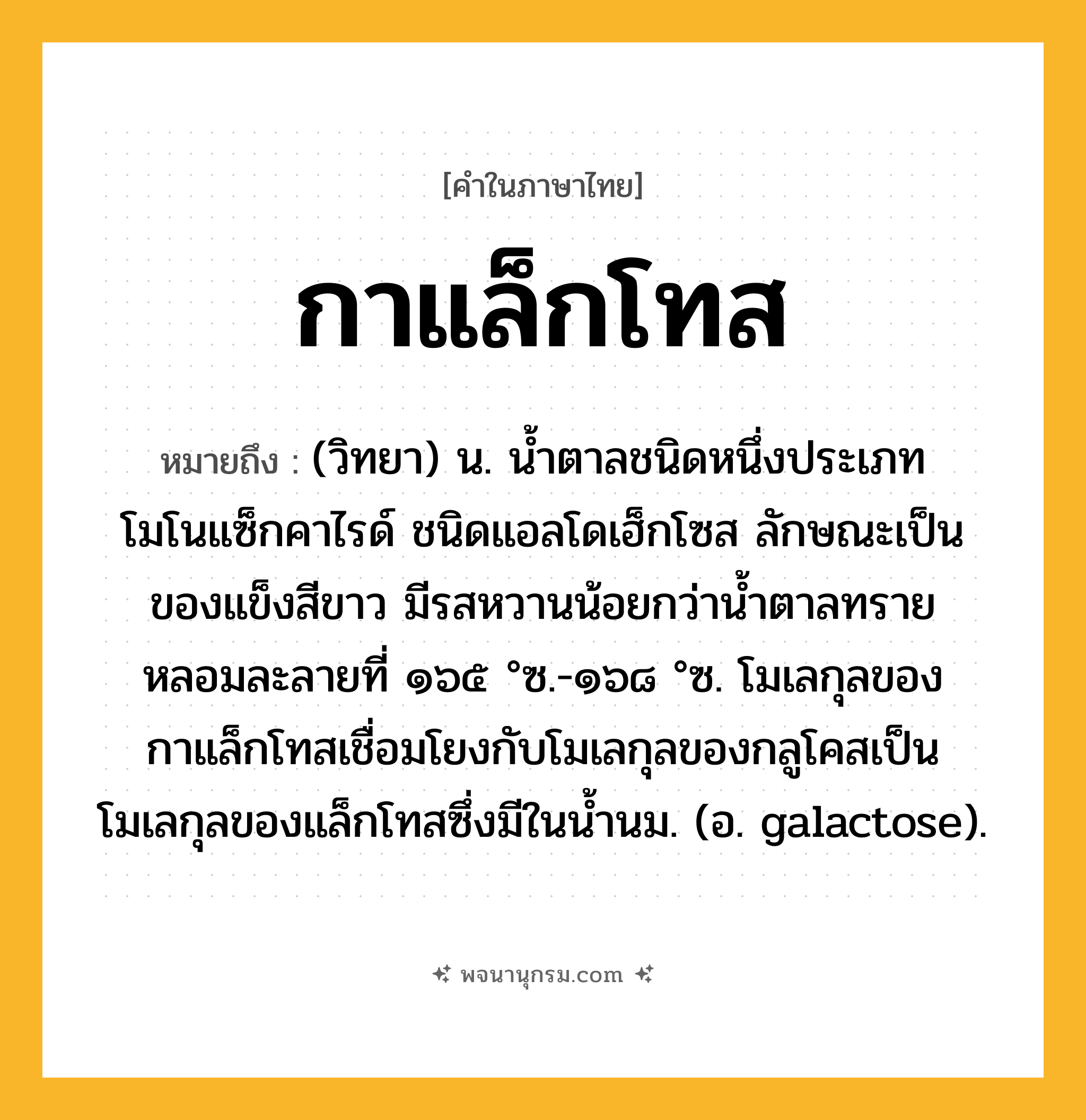 กาแล็กโทส ความหมาย หมายถึงอะไร?, คำในภาษาไทย กาแล็กโทส หมายถึง (วิทยา) น. นํ้าตาลชนิดหนึ่งประเภทโมโนแซ็กคาไรด์ ชนิดแอลโดเฮ็กโซส ลักษณะเป็นของแข็งสีขาว มีรสหวานน้อยกว่านํ้าตาลทราย หลอมละลายที่ ๑๖๕ °ซ.-๑๖๘ °ซ. โมเลกุลของกาแล็กโทสเชื่อมโยงกับโมเลกุลของกลูโคสเป็นโมเลกุลของแล็กโทสซึ่งมีในนํ้านม. (อ. galactose).