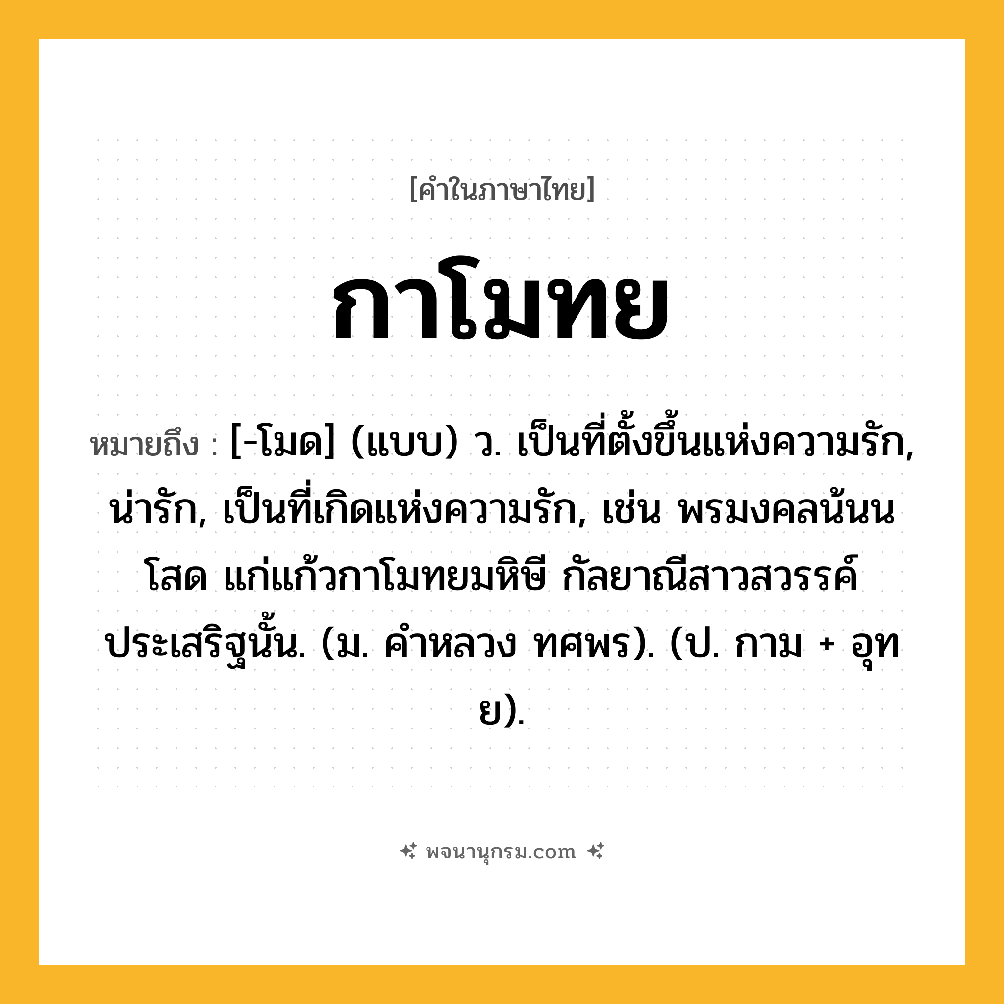 กาโมทย ความหมาย หมายถึงอะไร?, คำในภาษาไทย กาโมทย หมายถึง [-โมด] (แบบ) ว. เป็นที่ตั้งขึ้นแห่งความรัก, น่ารัก, เป็นที่เกิดแห่งความรัก, เช่น พรมงคลน้นนโสด แก่แก้วกาโมทยมหิษี กัลยาณีสาวสวรรค์ประเสริฐนั้น. (ม. คําหลวง ทศพร). (ป. กาม + อุทย).
