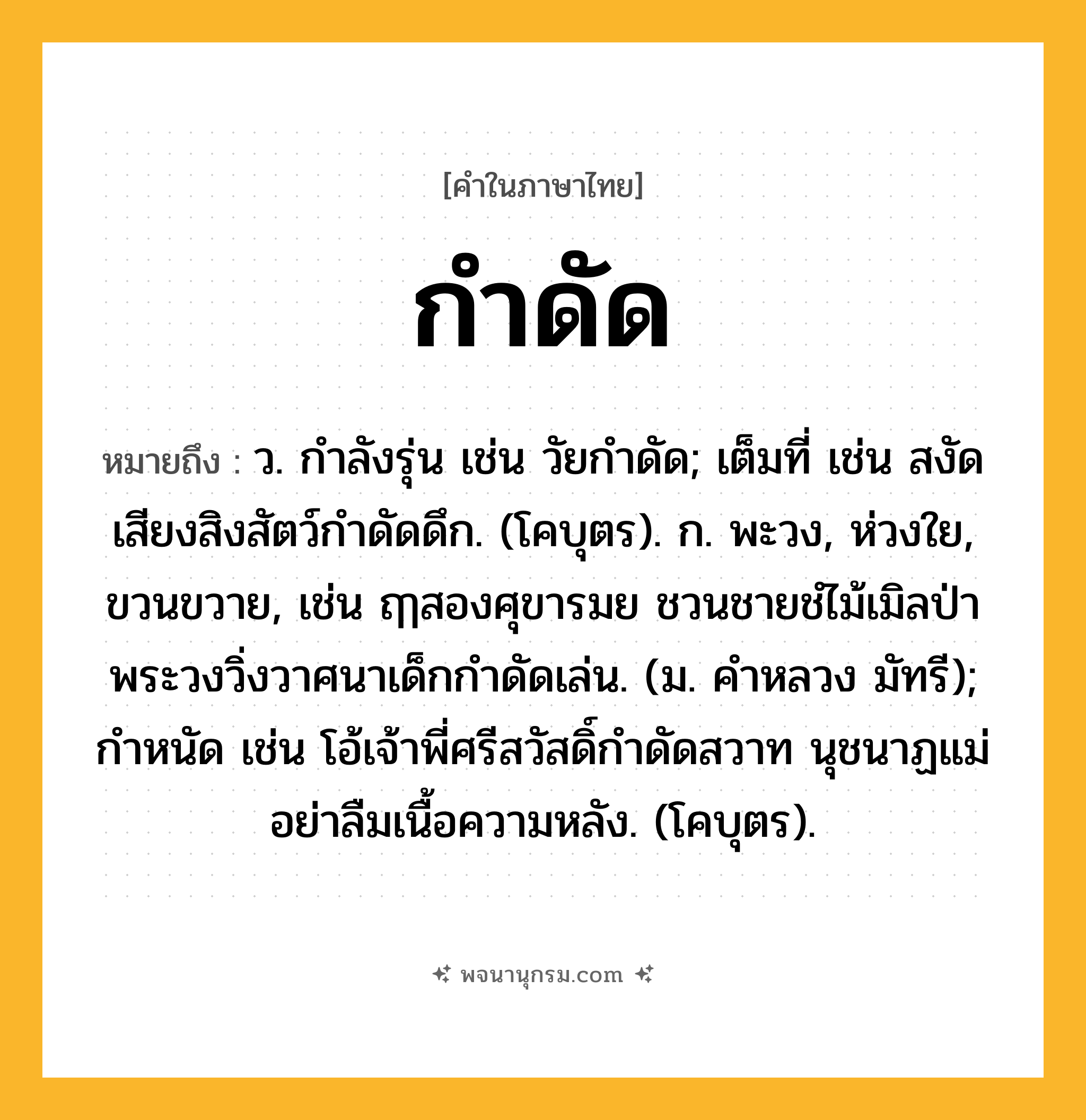 กำดัด ความหมาย หมายถึงอะไร?, คำในภาษาไทย กำดัด หมายถึง ว. กําลังรุ่น เช่น วัยกำดัด; เต็มที่ เช่น สงัดเสียงสิงสัตว์กำดัดดึก. (โคบุตร). ก. พะวง, ห่วงใย, ขวนขวาย, เช่น ฤๅสองศุขารมย ชวนชายชํไม้เมิลป่า พระวงวิ่งวาศนาเด็กกำดัดเล่น. (ม. คำหลวง มัทรี); กําหนัด เช่น โอ้เจ้าพี่ศรีสวัสดิ์กำดัดสวาท นุชนาฏแม่อย่าลืมเนื้อความหลัง. (โคบุตร).