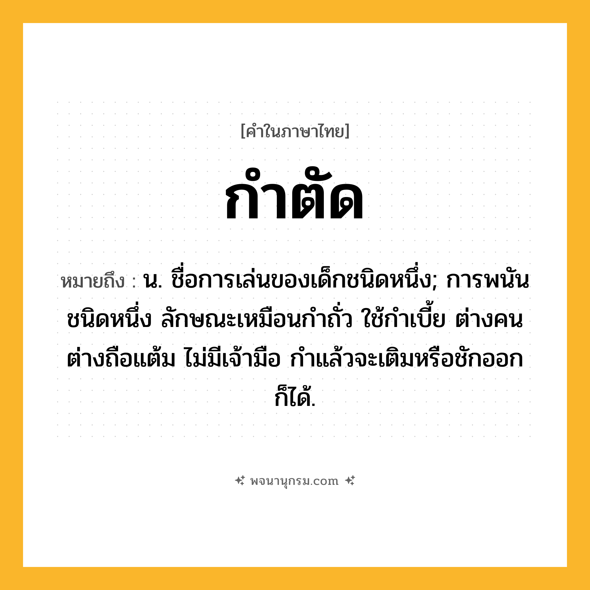 กำตัด ความหมาย หมายถึงอะไร?, คำในภาษาไทย กำตัด หมายถึง น. ชื่อการเล่นของเด็กชนิดหนึ่ง; การพนันชนิดหนึ่ง ลักษณะเหมือนกําถั่ว ใช้กําเบี้ย ต่างคนต่างถือแต้ม ไม่มีเจ้ามือ กําแล้วจะเติมหรือชักออกก็ได้.