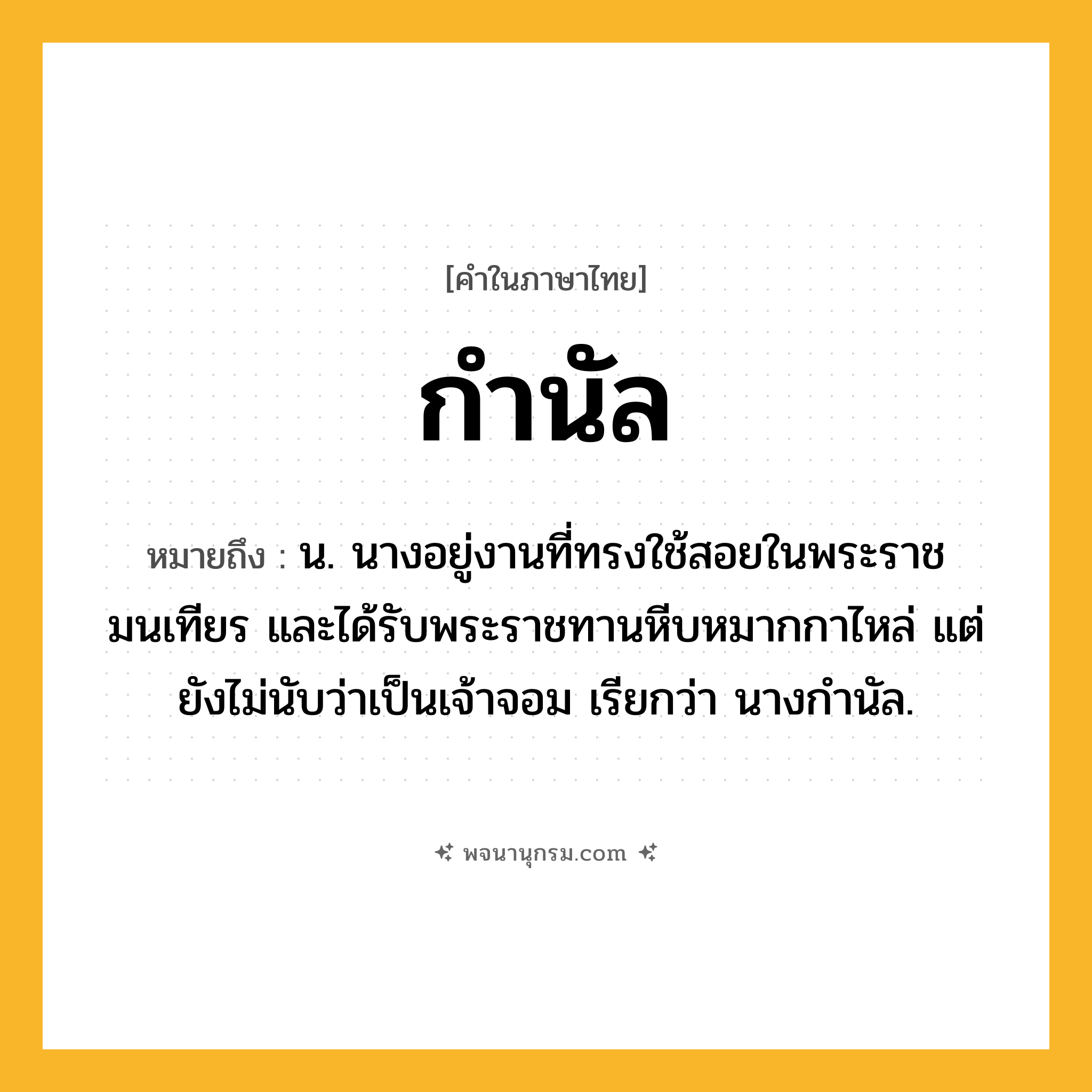 กำนัล ความหมาย หมายถึงอะไร?, คำในภาษาไทย กำนัล หมายถึง น. นางอยู่งานที่ทรงใช้สอยในพระราชมนเทียร และได้รับพระราชทานหีบหมากกาไหล่ แต่ยังไม่นับว่าเป็นเจ้าจอม เรียกว่า นางกำนัล.