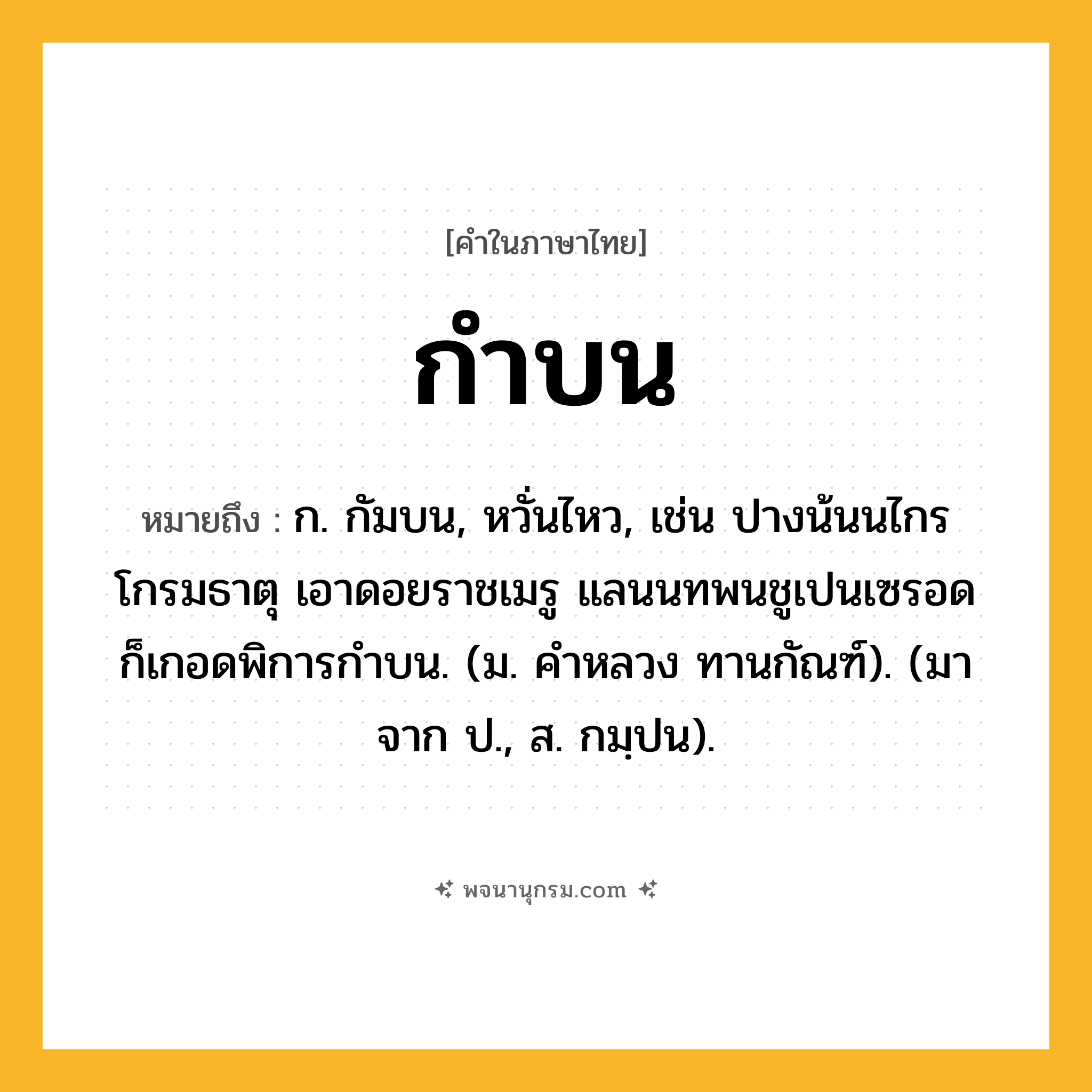 กำบน ความหมาย หมายถึงอะไร?, คำในภาษาไทย กำบน หมายถึง ก. กัมบน, หวั่นไหว, เช่น ปางน้นนไกรโกรมธาตุ เอาดอยราชเมรู แลนนทพนชูเปนเซรอด ก็เกอดพิการกำบน. (ม. คำหลวง ทานกัณฑ์). (มาจาก ป., ส. กมฺปน).