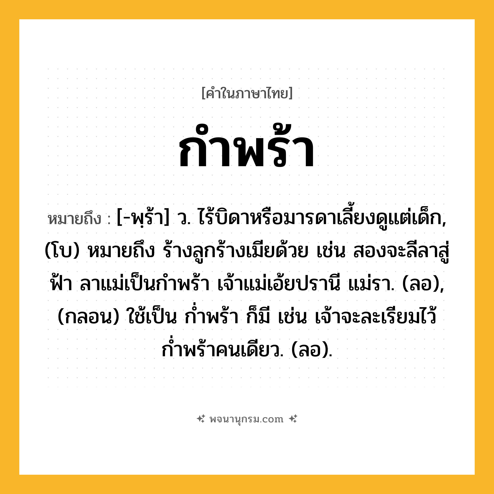 กำพร้า ความหมาย หมายถึงอะไร?, คำในภาษาไทย กำพร้า หมายถึง [-พฺร้า] ว. ไร้บิดาหรือมารดาเลี้ยงดูแต่เด็ก, (โบ) หมายถึง ร้างลูกร้างเมียด้วย เช่น สองจะลีลาสู่ฟ้า ลาแม่เป็นกำพร้า เจ้าแม่เอ้ยปรานี แม่รา. (ลอ), (กลอน) ใช้เป็น ก่ำพร้า ก็มี เช่น เจ้าจะละเรียมไว้ ก่ำพร้าคนเดียว. (ลอ).