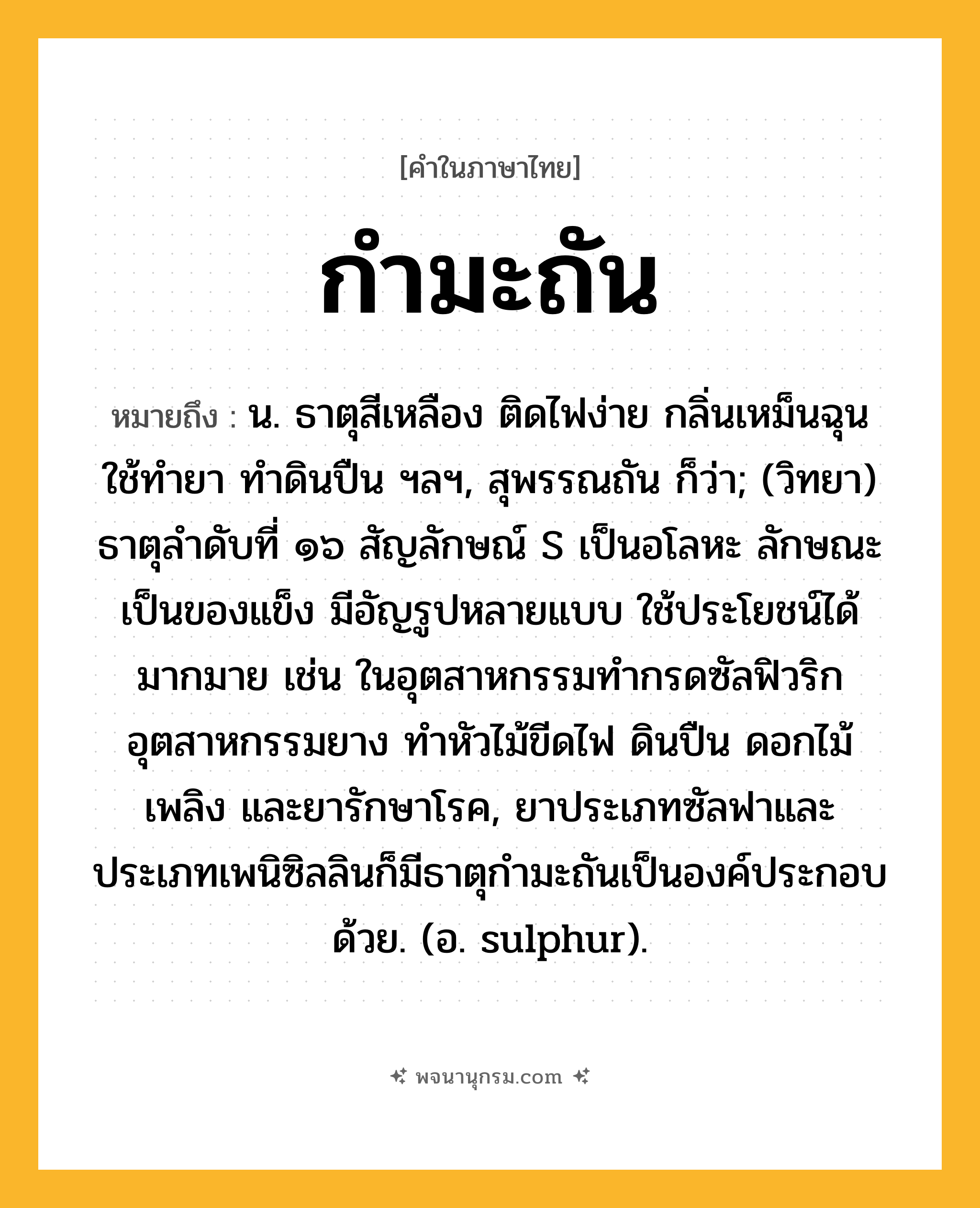 กำมะถัน ความหมาย หมายถึงอะไร?, คำในภาษาไทย กำมะถัน หมายถึง น. ธาตุสีเหลือง ติดไฟง่าย กลิ่นเหม็นฉุน ใช้ทํายา ทําดินปืน ฯลฯ, สุพรรณถัน ก็ว่า; (วิทยา) ธาตุลําดับที่ ๑๖ สัญลักษณ์ S เป็นอโลหะ ลักษณะเป็นของแข็ง มีอัญรูปหลายแบบ ใช้ประโยชน์ได้มากมาย เช่น ในอุตสาหกรรมทํากรดซัลฟิวริก อุตสาหกรรมยาง ทําหัวไม้ขีดไฟ ดินปืน ดอกไม้เพลิง และยารักษาโรค, ยาประเภทซัลฟาและประเภทเพนิซิลลินก็มีธาตุกํามะถันเป็นองค์ประกอบด้วย. (อ. sulphur).