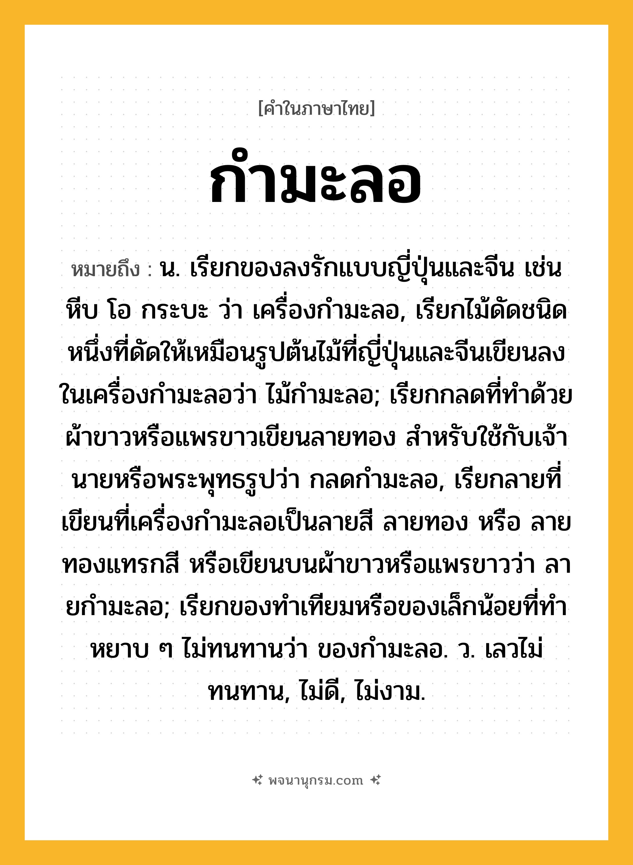 กำมะลอ ความหมาย หมายถึงอะไร?, คำในภาษาไทย กำมะลอ หมายถึง น. เรียกของลงรักแบบญี่ปุ่นและจีน เช่นหีบ โอ กระบะ ว่า เครื่องกํามะลอ, เรียกไม้ดัดชนิดหนึ่งที่ดัดให้เหมือนรูปต้นไม้ที่ญี่ปุ่นและจีนเขียนลงในเครื่องกํามะลอว่า ไม้กํามะลอ; เรียกกลดที่ทําด้วยผ้าขาวหรือแพรขาวเขียนลายทอง สําหรับใช้กับเจ้านายหรือพระพุทธรูปว่า กลดกํามะลอ, เรียกลายที่เขียนที่เครื่องกํามะลอเป็นลายสี ลายทอง หรือ ลายทองแทรกสี หรือเขียนบนผ้าขาวหรือแพรขาวว่า ลายกํามะลอ; เรียกของทําเทียมหรือของเล็กน้อยที่ทําหยาบ ๆ ไม่ทนทานว่า ของกํามะลอ. ว. เลวไม่ทนทาน, ไม่ดี, ไม่งาม.