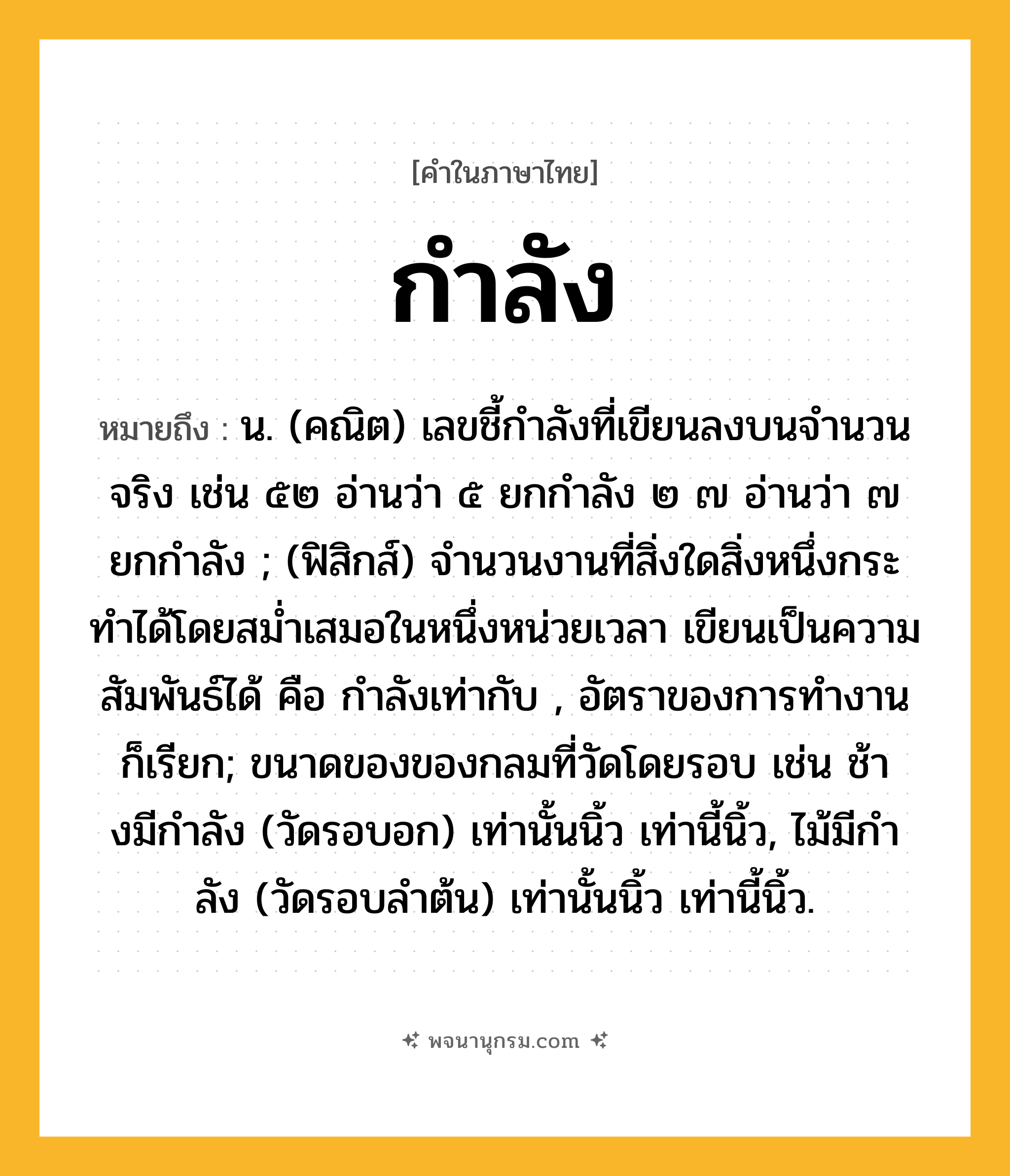 กำลัง ความหมาย หมายถึงอะไร?, คำในภาษาไทย กำลัง หมายถึง น. (คณิต) เลขชี้กําลังที่เขียนลงบนจํานวนจริง เช่น ๕๒ อ่านว่า ๕ ยกกําลัง ๒ ๗ อ่านว่า ๗ ยกกําลัง ; (ฟิสิกส์) จํานวนงานที่สิ่งใดสิ่งหนึ่งกระทําได้โดยสมํ่าเสมอในหนึ่งหน่วยเวลา เขียนเป็นความสัมพันธ์ได้ คือ กำลังเท่ากับ , อัตราของการทํางาน ก็เรียก; ขนาดของของกลมที่วัดโดยรอบ เช่น ช้างมีกําลัง (วัดรอบอก) เท่านั้นนิ้ว เท่านี้นิ้ว, ไม้มีกําลัง (วัดรอบลําต้น) เท่านั้นนิ้ว เท่านี้นิ้ว.
