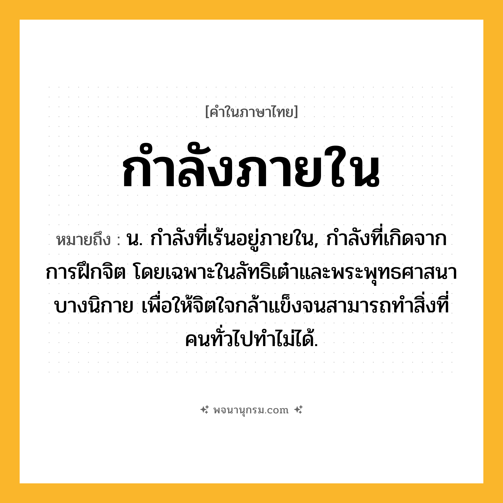 กำลังภายใน ความหมาย หมายถึงอะไร?, คำในภาษาไทย กำลังภายใน หมายถึง น. กําลังที่เร้นอยู่ภายใน, กําลังที่เกิดจากการฝึกจิต โดยเฉพาะในลัทธิเต๋าและพระพุทธศาสนาบางนิกาย เพื่อให้จิตใจกล้าแข็งจนสามารถทําสิ่งที่คนทั่วไปทําไม่ได้.
