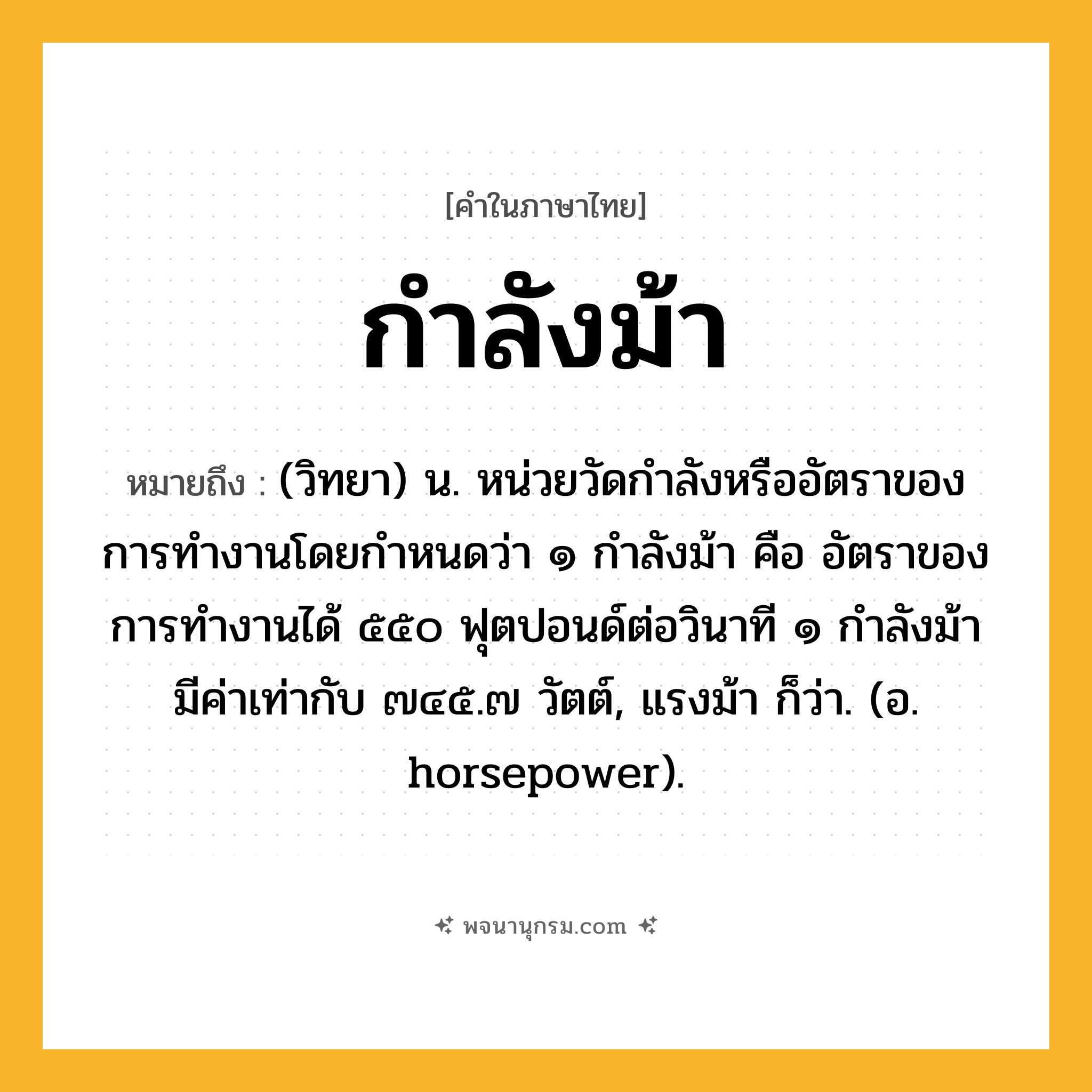 กำลังม้า ความหมาย หมายถึงอะไร?, คำในภาษาไทย กำลังม้า หมายถึง (วิทยา) น. หน่วยวัดกำลังหรืออัตราของการทำงานโดยกำหนดว่า ๑ กำลังม้า คือ อัตราของการทำงานได้ ๕๕๐ ฟุตปอนด์ต่อวินาที ๑ กำลังม้า มีค่าเท่ากับ ๗๔๕.๗ วัตต์, แรงม้า ก็ว่า. (อ. horsepower).