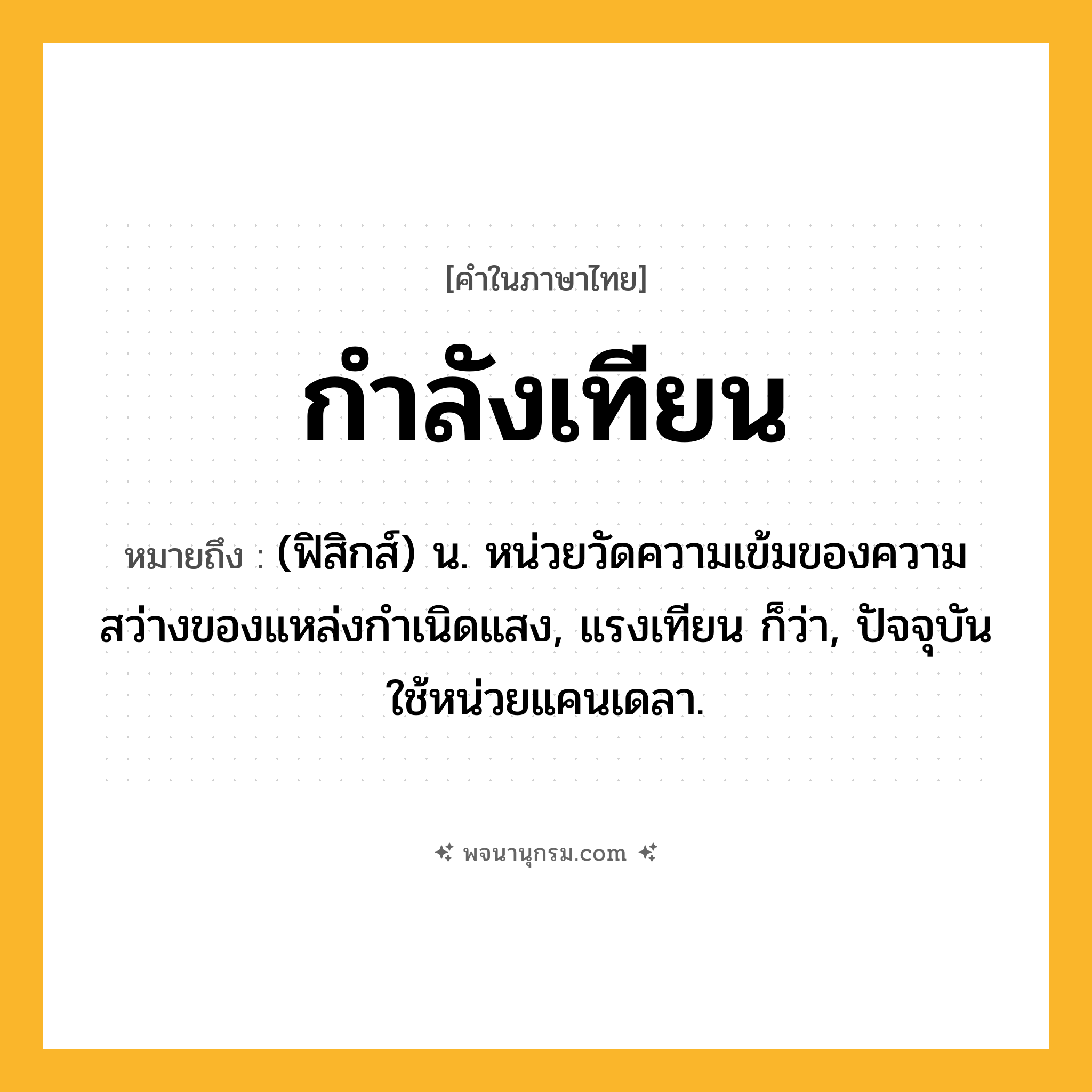กำลังเทียน ความหมาย หมายถึงอะไร?, คำในภาษาไทย กำลังเทียน หมายถึง (ฟิสิกส์) น. หน่วยวัดความเข้มของความสว่างของแหล่งกําเนิดแสง, แรงเทียน ก็ว่า, ปัจจุบันใช้หน่วยแคนเดลา.