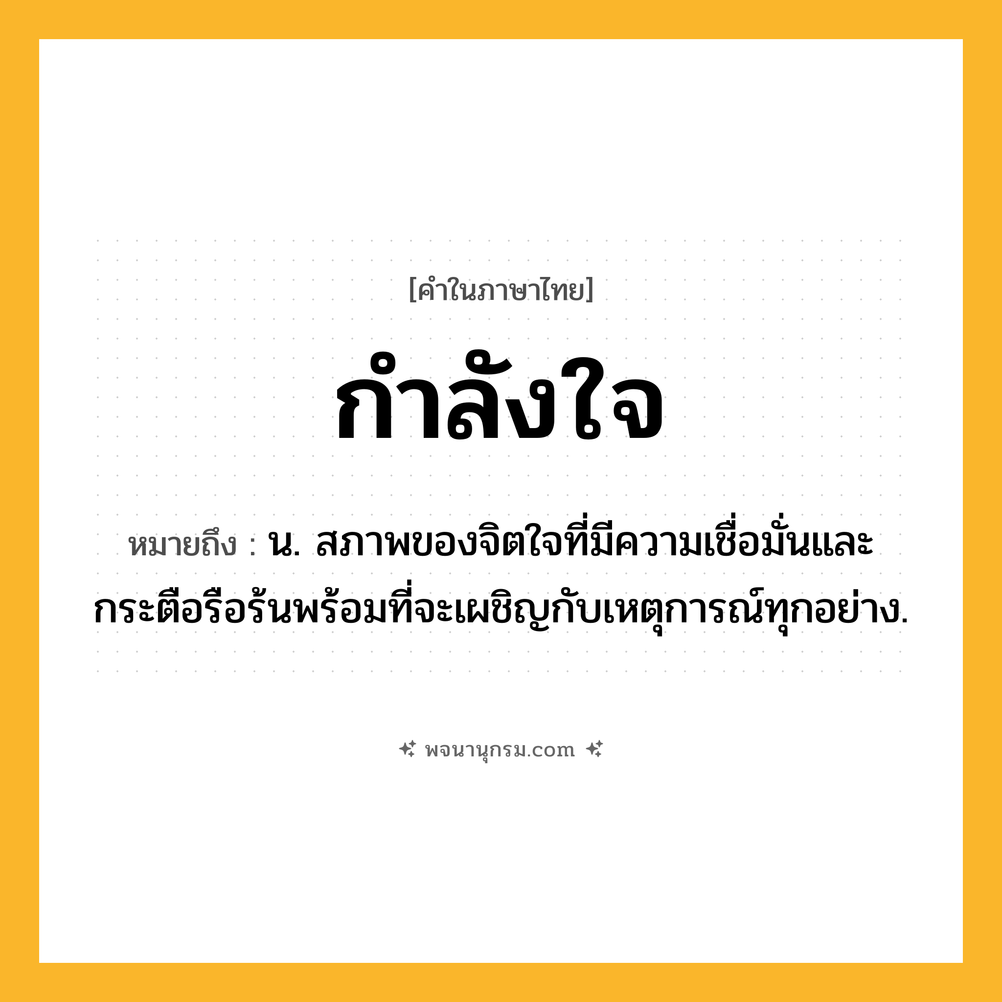 กำลังใจ ความหมาย หมายถึงอะไร?, คำในภาษาไทย กำลังใจ หมายถึง น. สภาพของจิตใจที่มีความเชื่อมั่นและกระตือรือร้นพร้อมที่จะเผชิญกับเหตุการณ์ทุกอย่าง.