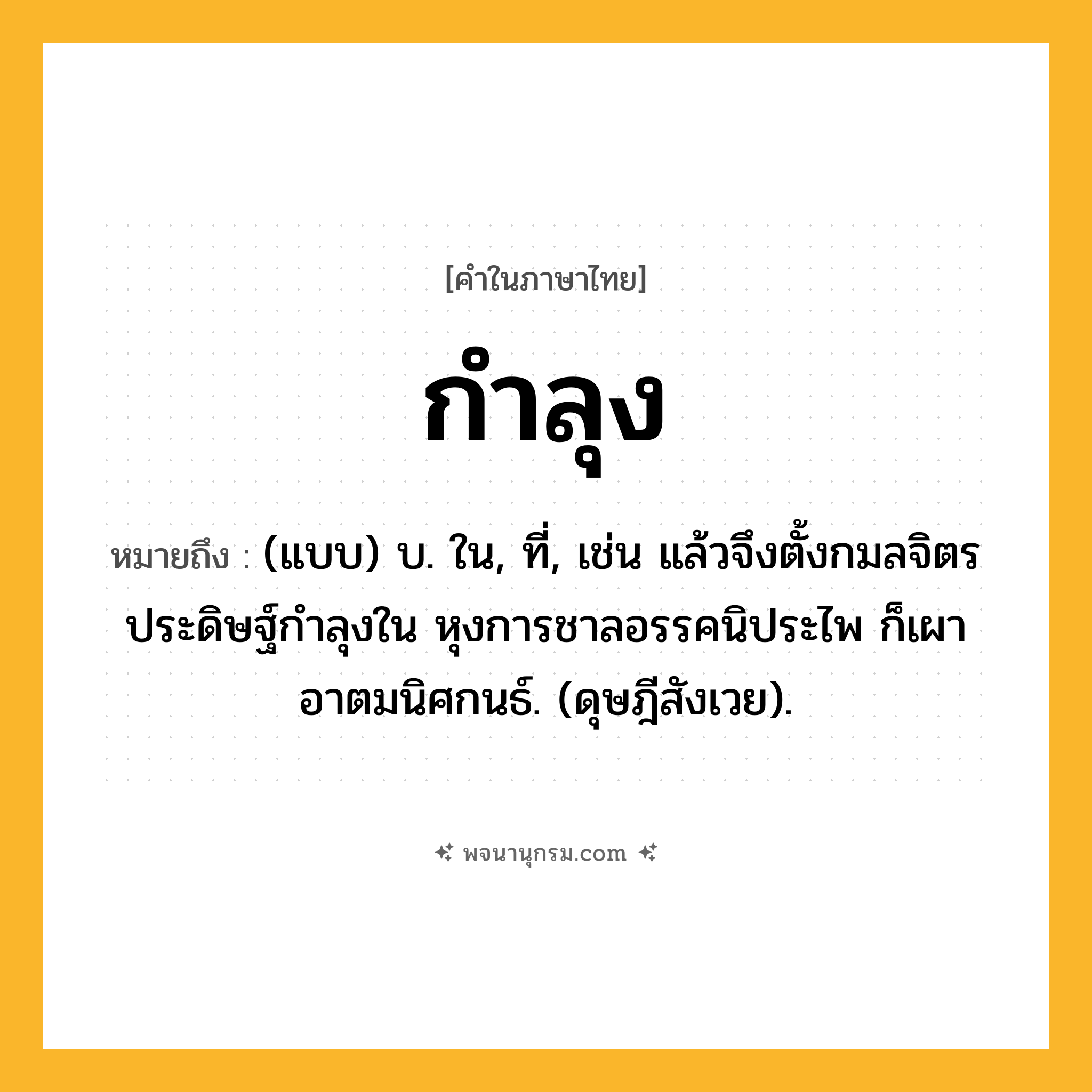 กำลุง ความหมาย หมายถึงอะไร?, คำในภาษาไทย กำลุง หมายถึง (แบบ) บ. ใน, ที่, เช่น แล้วจึงตั้งกมลจิตร ประดิษฐ์กําลุงใน หุงการชาลอรรคนิประไพ ก็เผาอาตมนิศกนธ์. (ดุษฎีสังเวย).