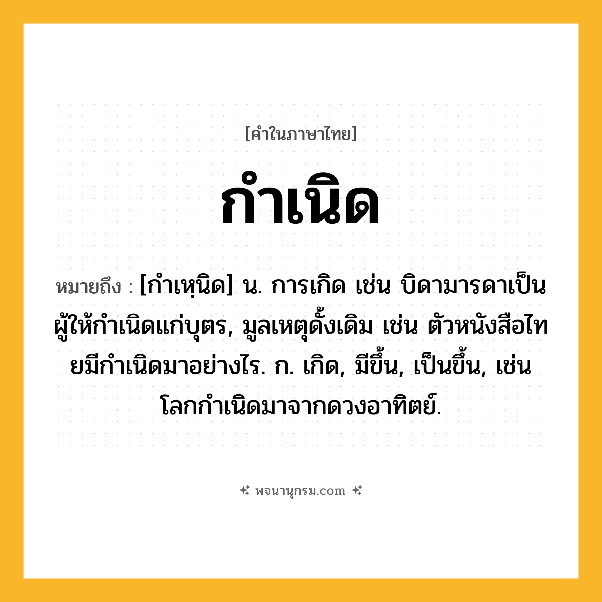 กำเนิด ความหมาย หมายถึงอะไร?, คำในภาษาไทย กำเนิด หมายถึง [กําเหฺนิด] น. การเกิด เช่น บิดามารดาเป็นผู้ให้กําเนิดแก่บุตร, มูลเหตุดั้งเดิม เช่น ตัวหนังสือไทยมีกําเนิดมาอย่างไร. ก. เกิด, มีขึ้น, เป็นขึ้น, เช่น โลกกําเนิดมาจากดวงอาทิตย์.